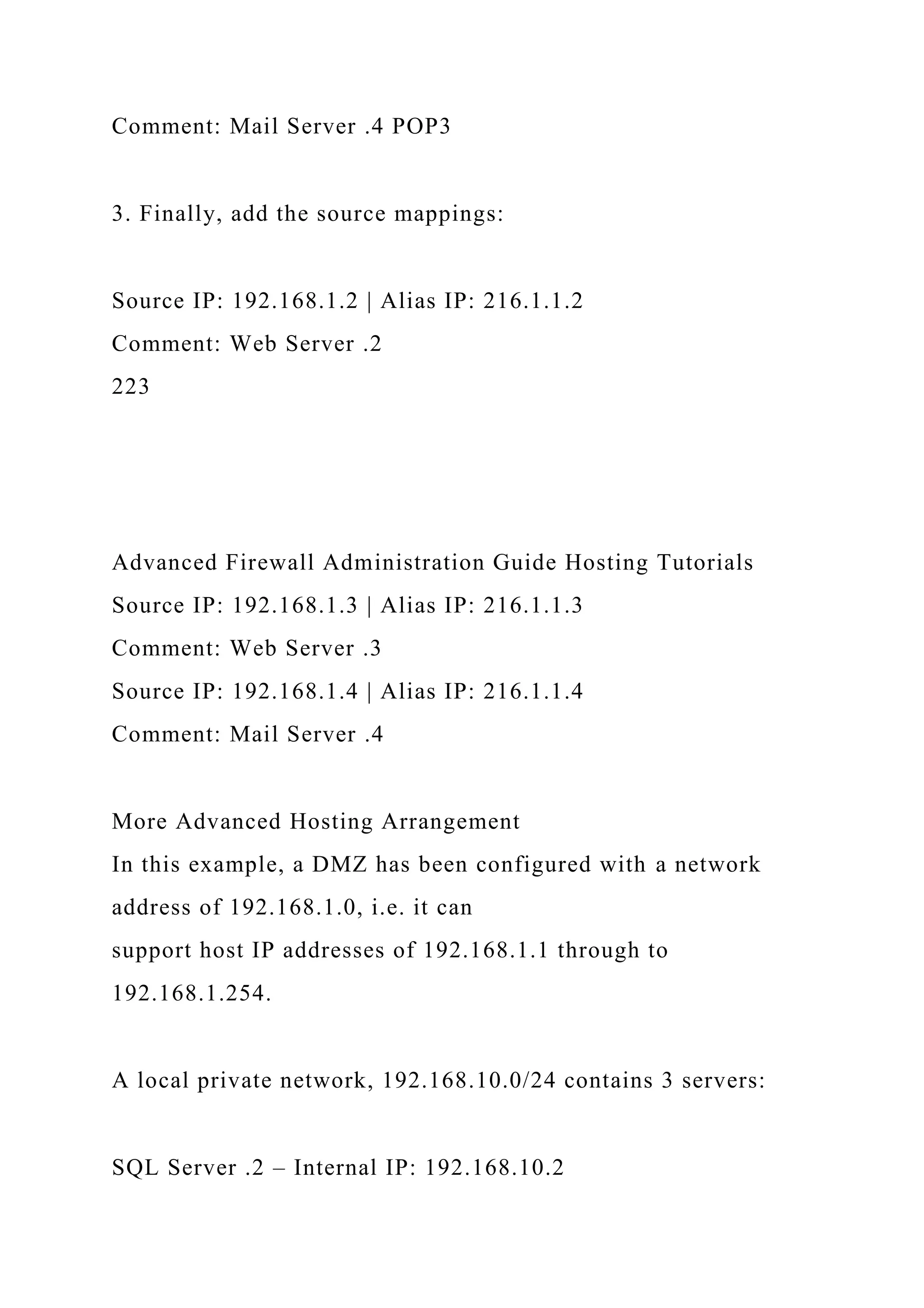 Comment: Mail Server .4 POP3
3. Finally, add the source mappings:
Source IP: 192.168.1.2 | Alias IP: 216.1.1.2
Comment: Web Server .2
223
Advanced Firewall Administration Guide Hosting Tutorials
Source IP: 192.168.1.3 | Alias IP: 216.1.1.3
Comment: Web Server .3
Source IP: 192.168.1.4 | Alias IP: 216.1.1.4
Comment: Mail Server .4
More Advanced Hosting Arrangement
In this example, a DMZ has been configured with a network
address of 192.168.1.0, i.e. it can
support host IP addresses of 192.168.1.1 through to
192.168.1.254.
A local private network, 192.168.10.0/24 contains 3 servers:
SQL Server .2 – Internal IP: 192.168.10.2
 