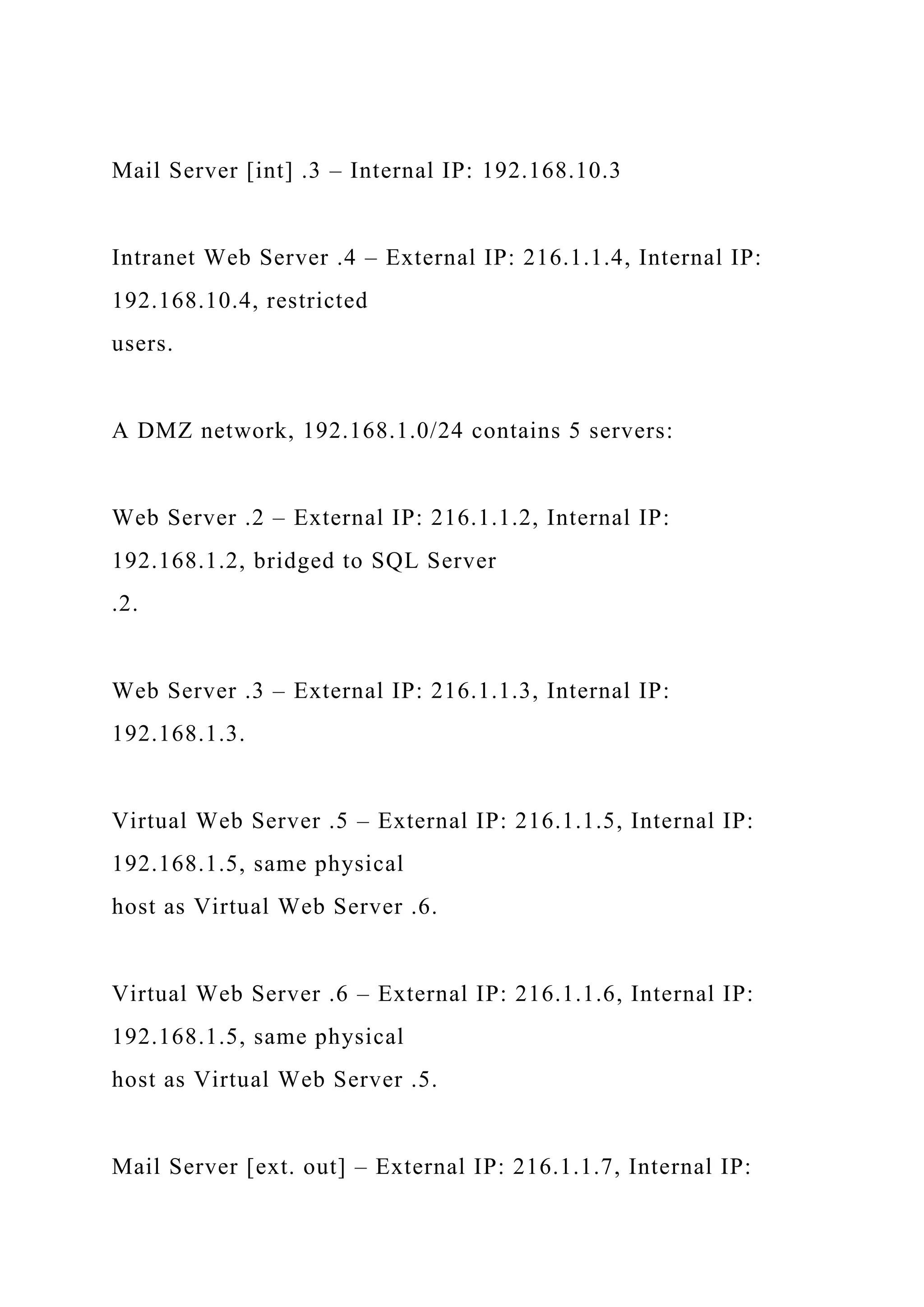 Mail Server [int] .3 – Internal IP: 192.168.10.3
Intranet Web Server .4 – External IP: 216.1.1.4, Internal IP:
192.168.10.4, restricted
users.
A DMZ network, 192.168.1.0/24 contains 5 servers:
Web Server .2 – External IP: 216.1.1.2, Internal IP:
192.168.1.2, bridged to SQL Server
.2.
Web Server .3 – External IP: 216.1.1.3, Internal IP:
192.168.1.3.
Virtual Web Server .5 – External IP: 216.1.1.5, Internal IP:
192.168.1.5, same physical
host as Virtual Web Server .6.
Virtual Web Server .6 – External IP: 216.1.1.6, Internal IP:
192.168.1.5, same physical
host as Virtual Web Server .5.
Mail Server [ext. out] – External IP: 216.1.1.7, Internal IP:
 