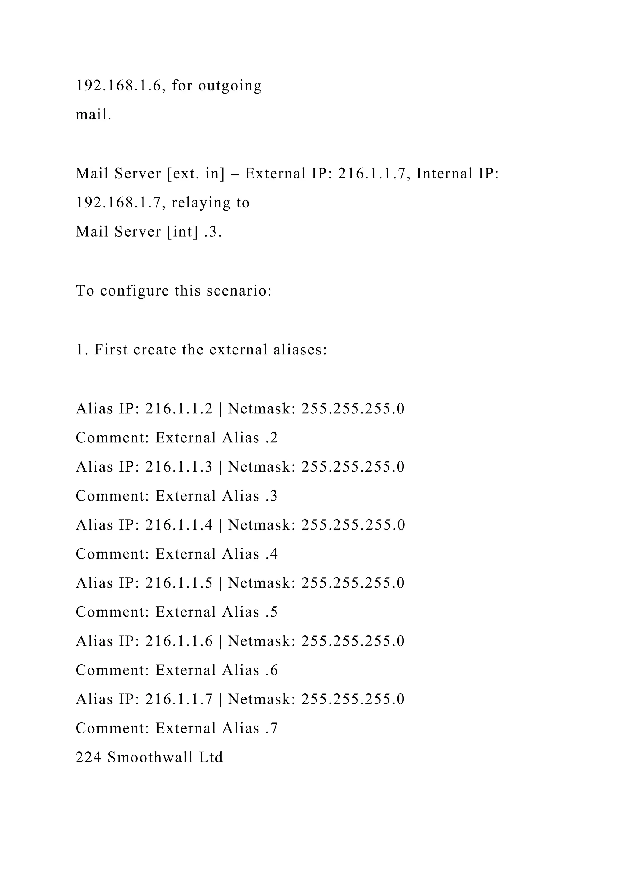 192.168.1.6, for outgoing
mail.
Mail Server [ext. in] – External IP: 216.1.1.7, Internal IP:
192.168.1.7, relaying to
Mail Server [int] .3.
To configure this scenario:
1. First create the external aliases:
Alias IP: 216.1.1.2 | Netmask: 255.255.255.0
Comment: External Alias .2
Alias IP: 216.1.1.3 | Netmask: 255.255.255.0
Comment: External Alias .3
Alias IP: 216.1.1.4 | Netmask: 255.255.255.0
Comment: External Alias .4
Alias IP: 216.1.1.5 | Netmask: 255.255.255.0
Comment: External Alias .5
Alias IP: 216.1.1.6 | Netmask: 255.255.255.0
Comment: External Alias .6
Alias IP: 216.1.1.7 | Netmask: 255.255.255.0
Comment: External Alias .7
224 Smoothwall Ltd
 