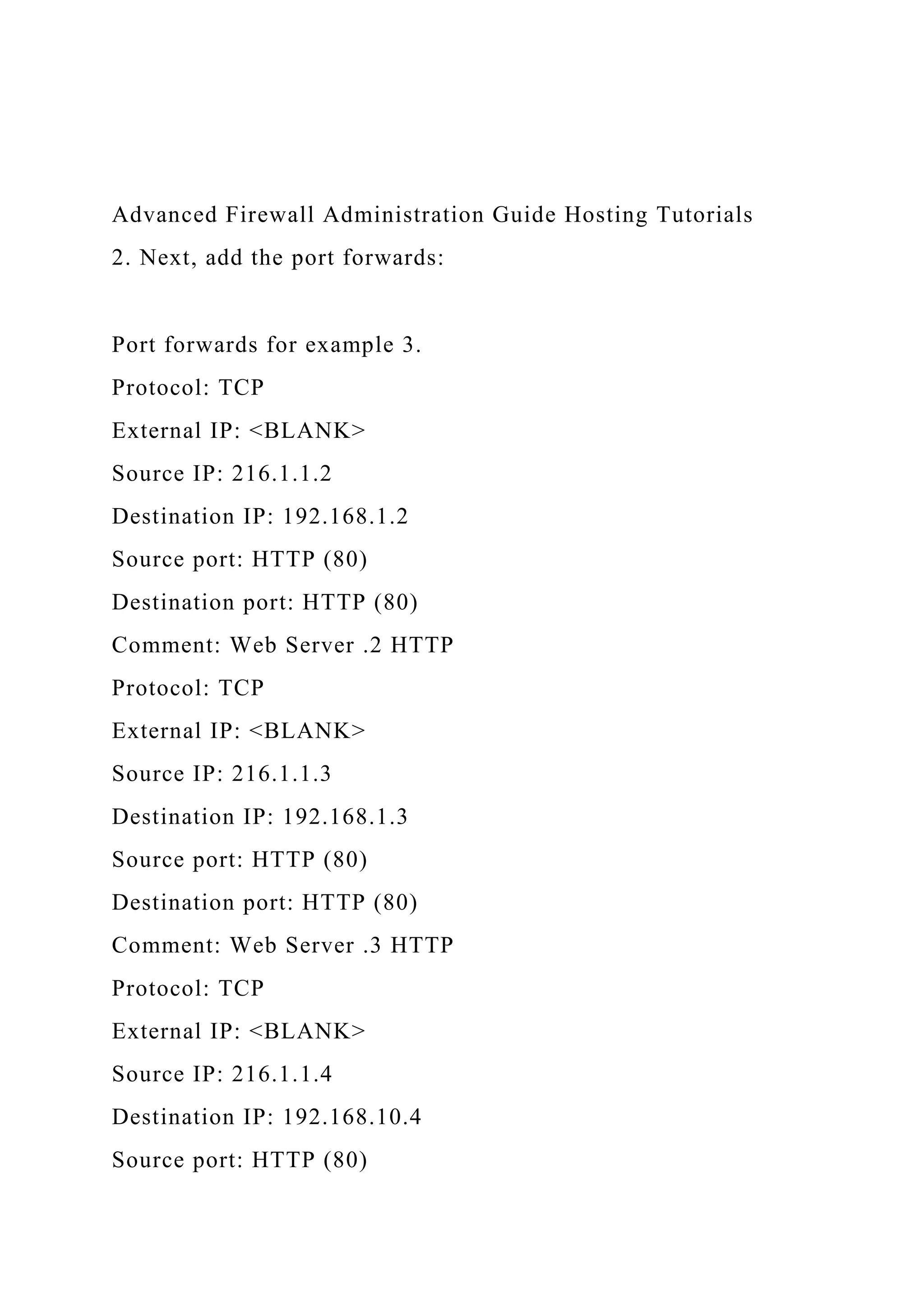 Advanced Firewall Administration Guide Hosting Tutorials
2. Next, add the port forwards:
Port forwards for example 3.
Protocol: TCP
External IP: <BLANK>
Source IP: 216.1.1.2
Destination IP: 192.168.1.2
Source port: HTTP (80)
Destination port: HTTP (80)
Comment: Web Server .2 HTTP
Protocol: TCP
External IP: <BLANK>
Source IP: 216.1.1.3
Destination IP: 192.168.1.3
Source port: HTTP (80)
Destination port: HTTP (80)
Comment: Web Server .3 HTTP
Protocol: TCP
External IP: <BLANK>
Source IP: 216.1.1.4
Destination IP: 192.168.10.4
Source port: HTTP (80)
 