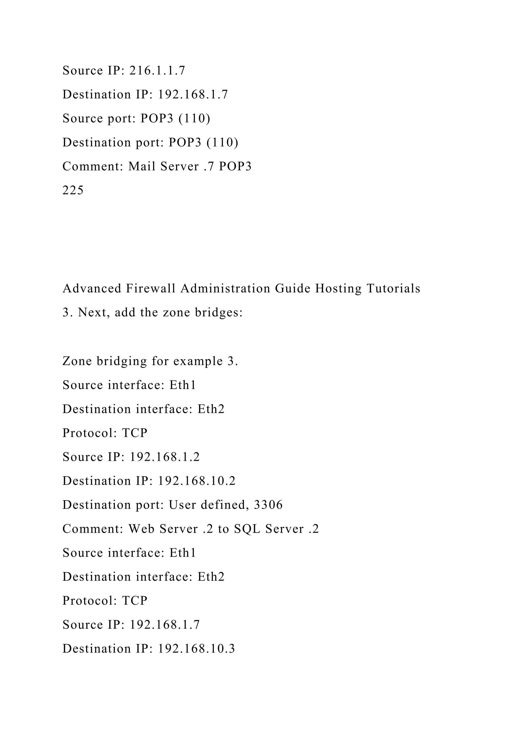 Source IP: 216.1.1.7
Destination IP: 192.168.1.7
Source port: POP3 (110)
Destination port: POP3 (110)
Comment: Mail Server .7 POP3
225
Advanced Firewall Administration Guide Hosting Tutorials
3. Next, add the zone bridges:
Zone bridging for example 3.
Source interface: Eth1
Destination interface: Eth2
Protocol: TCP
Source IP: 192.168.1.2
Destination IP: 192.168.10.2
Destination port: User defined, 3306
Comment: Web Server .2 to SQL Server .2
Source interface: Eth1
Destination interface: Eth2
Protocol: TCP
Source IP: 192.168.1.7
Destination IP: 192.168.10.3
 