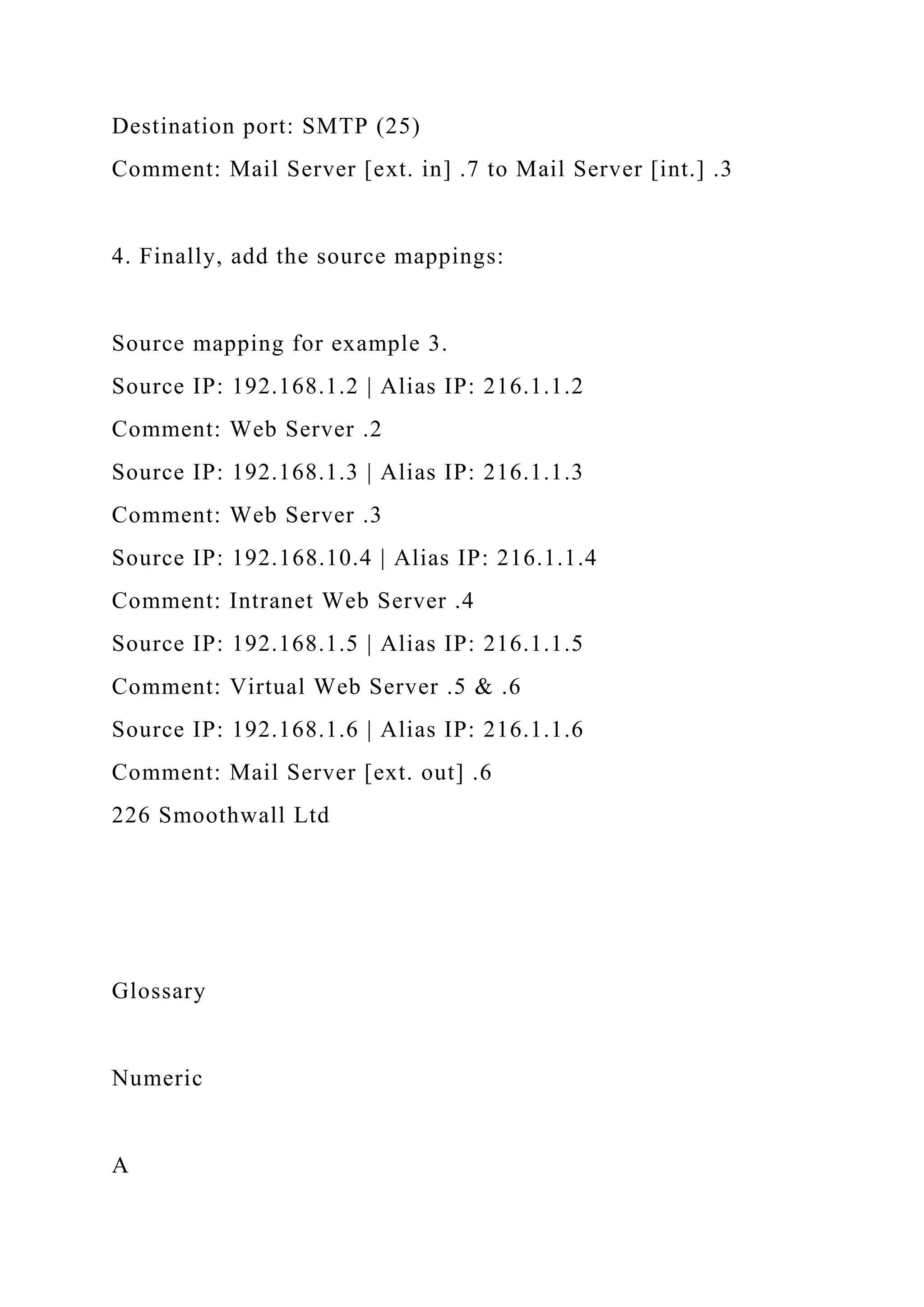 Destination port: SMTP (25)
Comment: Mail Server [ext. in] .7 to Mail Server [int.] .3
4. Finally, add the source mappings:
Source mapping for example 3.
Source IP: 192.168.1.2 | Alias IP: 216.1.1.2
Comment: Web Server .2
Source IP: 192.168.1.3 | Alias IP: 216.1.1.3
Comment: Web Server .3
Source IP: 192.168.10.4 | Alias IP: 216.1.1.4
Comment: Intranet Web Server .4
Source IP: 192.168.1.5 | Alias IP: 216.1.1.5
Comment: Virtual Web Server .5 & .6
Source IP: 192.168.1.6 | Alias IP: 216.1.1.6
Comment: Mail Server [ext. out] .6
226 Smoothwall Ltd
Glossary
Numeric
A
 