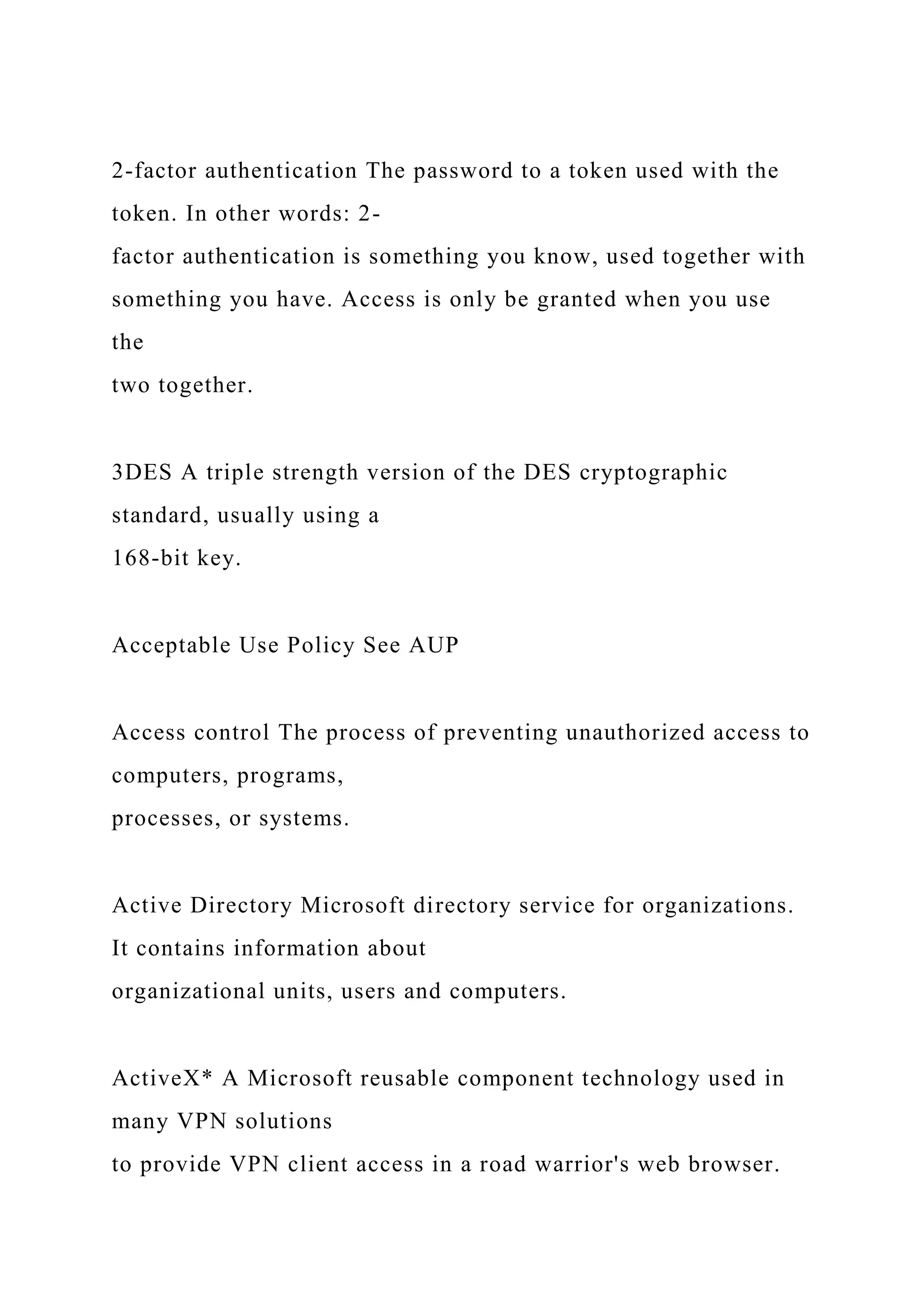 2-factor authentication The password to a token used with the
token. In other words: 2-
factor authentication is something you know, used together with
something you have. Access is only be granted when you use
the
two together.
3DES A triple strength version of the DES cryptographic
standard, usually using a
168-bit key.
Acceptable Use Policy See AUP
Access control The process of preventing unauthorized access to
computers, programs,
processes, or systems.
Active Directory Microsoft directory service for organizations.
It contains information about
organizational units, users and computers.
ActiveX* A Microsoft reusable component technology used in
many VPN solutions
to provide VPN client access in a road warrior's web browser.
 