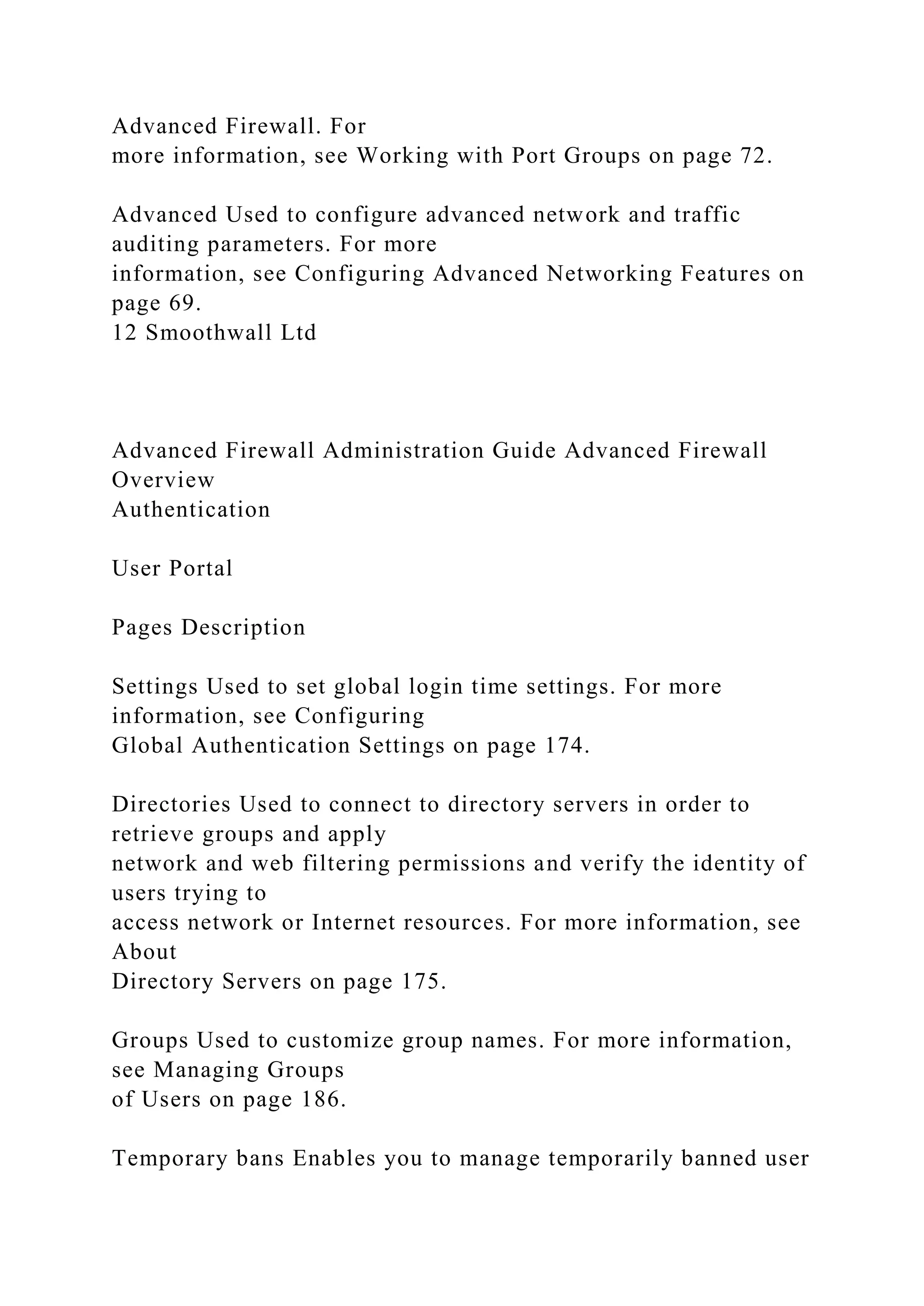 Advanced Firewall. For
more information, see Working with Port Groups on page 72.
Advanced Used to configure advanced network and traffic
auditing parameters. For more
information, see Configuring Advanced Networking Features on
page 69.
12 Smoothwall Ltd
Advanced Firewall Administration Guide Advanced Firewall
Overview
Authentication
User Portal
Pages Description
Settings Used to set global login time settings. For more
information, see Configuring
Global Authentication Settings on page 174.
Directories Used to connect to directory servers in order to
retrieve groups and apply
network and web filtering permissions and verify the identity of
users trying to
access network or Internet resources. For more information, see
About
Directory Servers on page 175.
Groups Used to customize group names. For more information,
see Managing Groups
of Users on page 186.
Temporary bans Enables you to manage temporarily banned user
 