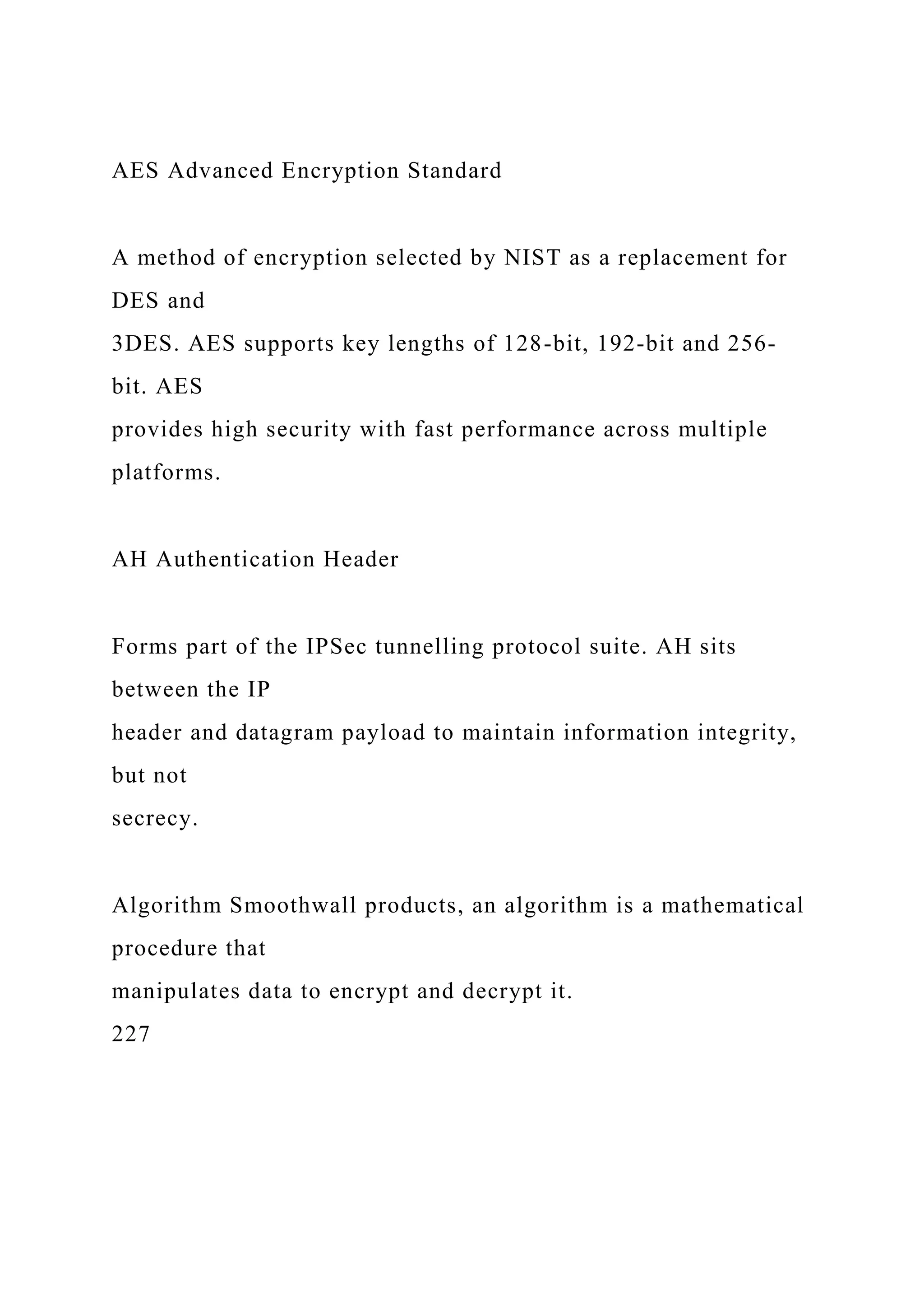 AES Advanced Encryption Standard
A method of encryption selected by NIST as a replacement for
DES and
3DES. AES supports key lengths of 128-bit, 192-bit and 256-
bit. AES
provides high security with fast performance across multiple
platforms.
AH Authentication Header
Forms part of the IPSec tunnelling protocol suite. AH sits
between the IP
header and datagram payload to maintain information integrity,
but not
secrecy.
Algorithm Smoothwall products, an algorithm is a mathematical
procedure that
manipulates data to encrypt and decrypt it.
227
 