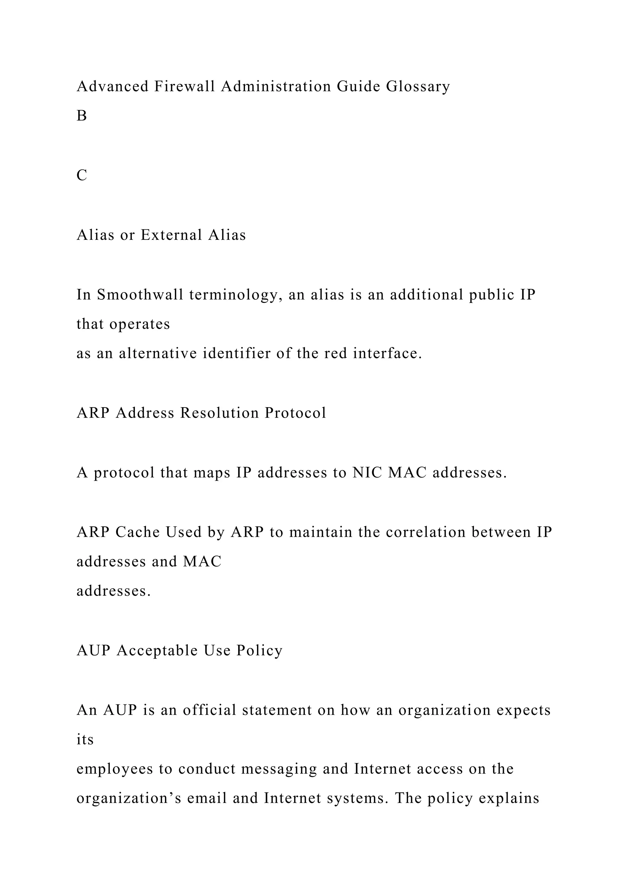 Advanced Firewall Administration Guide Glossary
B
C
Alias or External Alias
In Smoothwall terminology, an alias is an additional public IP
that operates
as an alternative identifier of the red interface.
ARP Address Resolution Protocol
A protocol that maps IP addresses to NIC MAC addresses.
ARP Cache Used by ARP to maintain the correlation between IP
addresses and MAC
addresses.
AUP Acceptable Use Policy
An AUP is an official statement on how an organization expects
its
employees to conduct messaging and Internet access on the
organization’s email and Internet systems. The policy explains
 