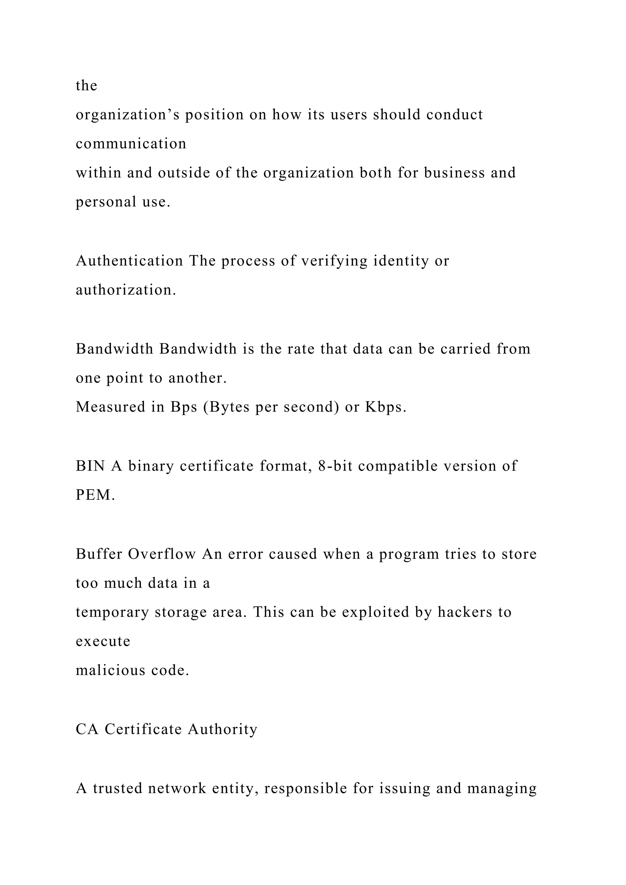the
organization’s position on how its users should conduct
communication
within and outside of the organization both for business and
personal use.
Authentication The process of verifying identity or
authorization.
Bandwidth Bandwidth is the rate that data can be carried from
one point to another.
Measured in Bps (Bytes per second) or Kbps.
BIN A binary certificate format, 8-bit compatible version of
PEM.
Buffer Overflow An error caused when a program tries to store
too much data in a
temporary storage area. This can be exploited by hackers to
execute
malicious code.
CA Certificate Authority
A trusted network entity, responsible for issuing and managing
 