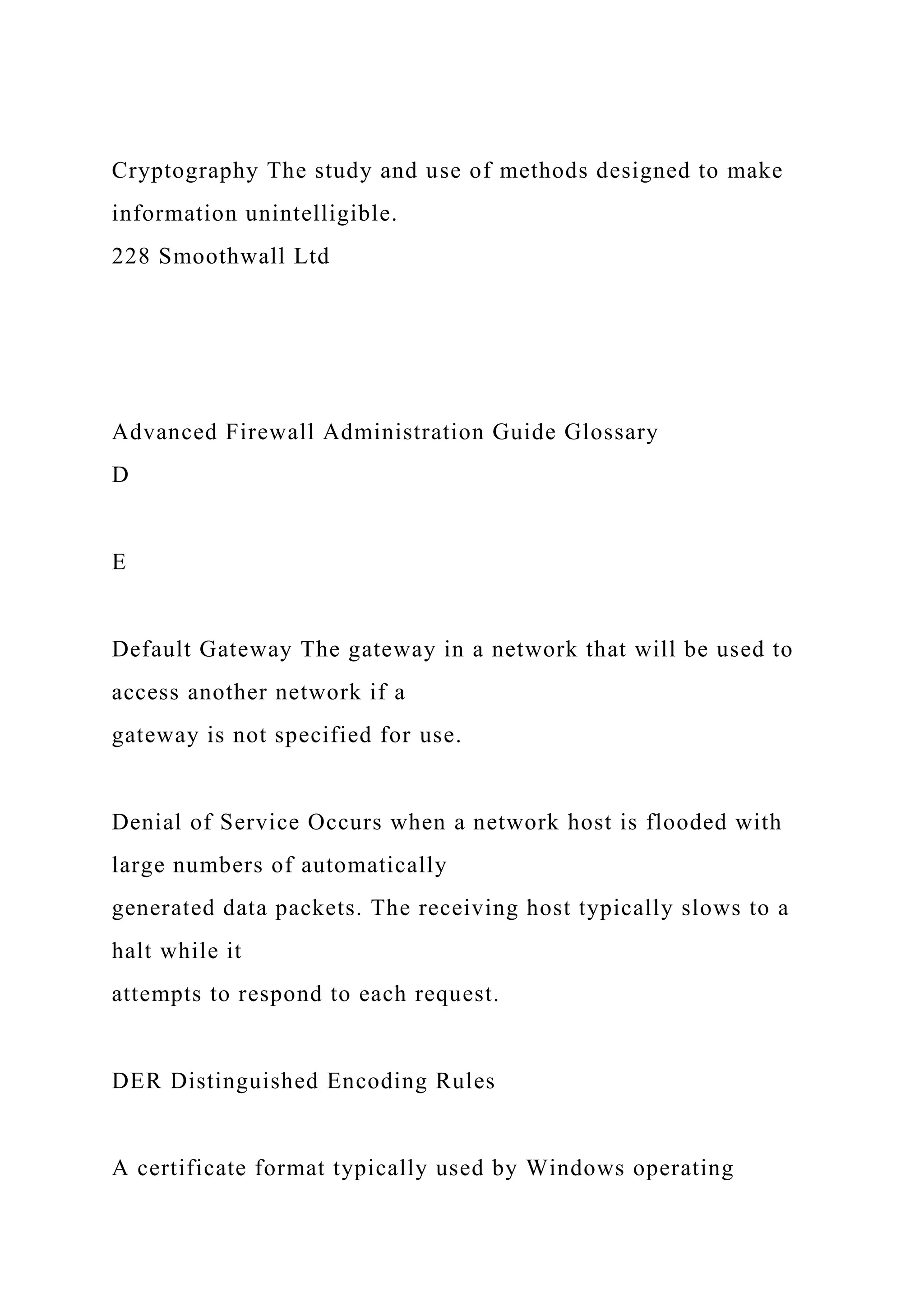 Cryptography The study and use of methods designed to make
information unintelligible.
228 Smoothwall Ltd
Advanced Firewall Administration Guide Glossary
D
E
Default Gateway The gateway in a network that will be used to
access another network if a
gateway is not specified for use.
Denial of Service Occurs when a network host is flooded with
large numbers of automatically
generated data packets. The receiving host typically slows to a
halt while it
attempts to respond to each request.
DER Distinguished Encoding Rules
A certificate format typically used by Windows operating
 