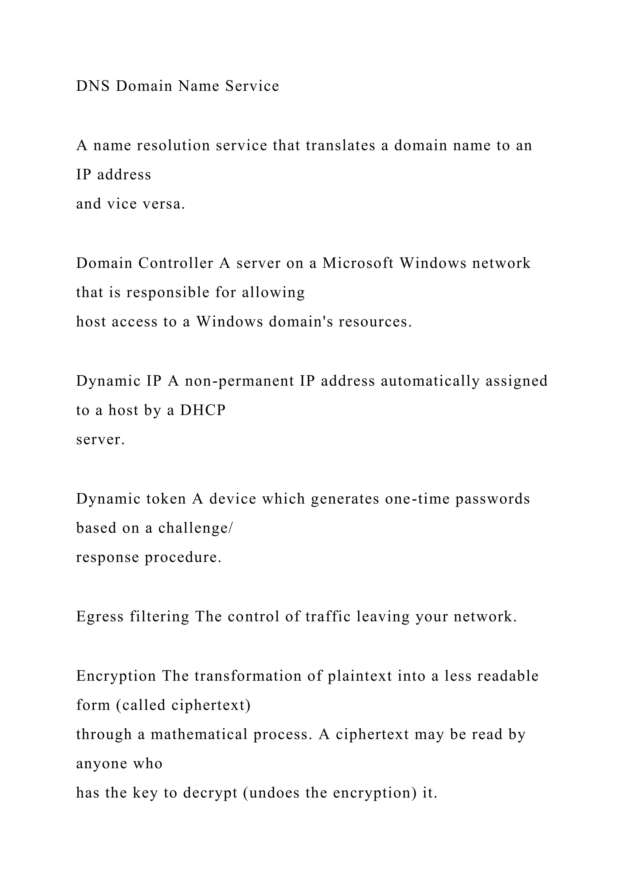 DNS Domain Name Service
A name resolution service that translates a domain name to an
IP address
and vice versa.
Domain Controller A server on a Microsoft Windows network
that is responsible for allowing
host access to a Windows domain's resources.
Dynamic IP A non-permanent IP address automatically assigned
to a host by a DHCP
server.
Dynamic token A device which generates one-time passwords
based on a challenge/
response procedure.
Egress filtering The control of traffic leaving your network.
Encryption The transformation of plaintext into a less readable
form (called ciphertext)
through a mathematical process. A ciphertext may be read by
anyone who
has the key to decrypt (undoes the encryption) it.
 