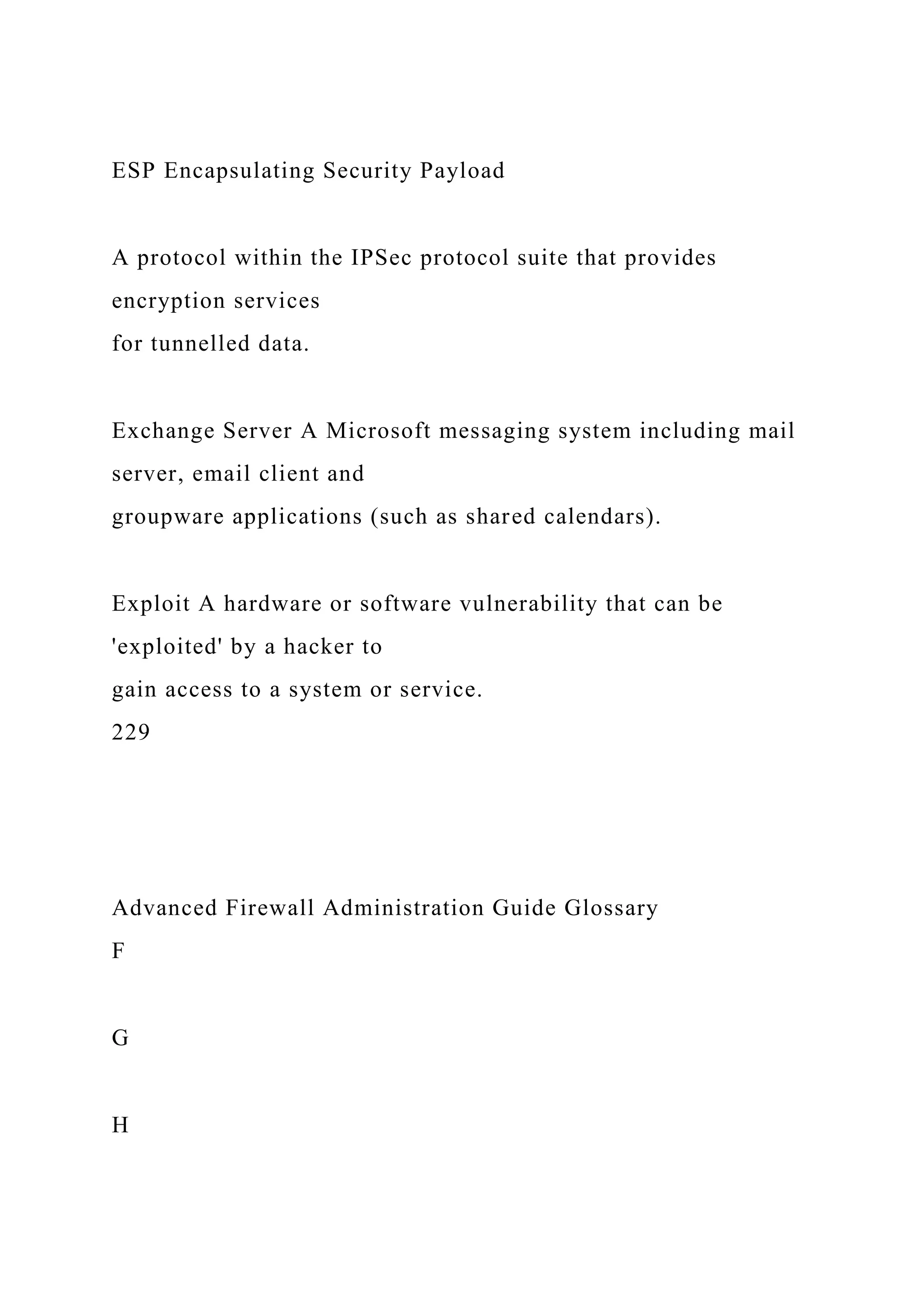 ESP Encapsulating Security Payload
A protocol within the IPSec protocol suite that provides
encryption services
for tunnelled data.
Exchange Server A Microsoft messaging system including mail
server, email client and
groupware applications (such as shared calendars).
Exploit A hardware or software vulnerability that can be
'exploited' by a hacker to
gain access to a system or service.
229
Advanced Firewall Administration Guide Glossary
F
G
H
 