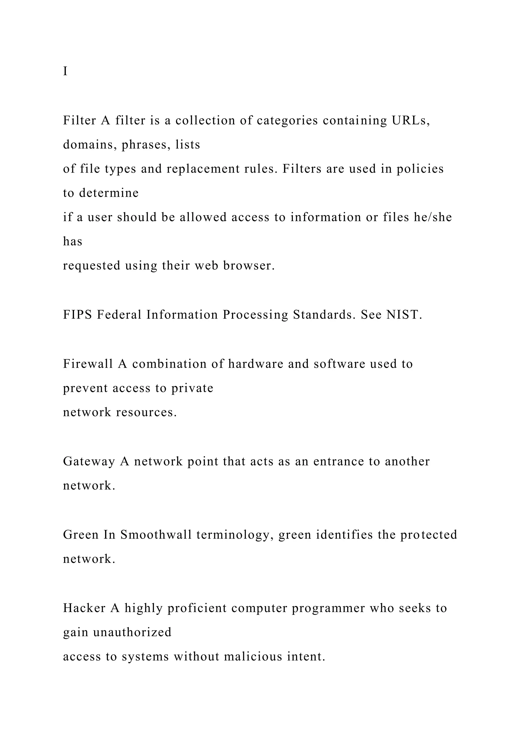 I
Filter A filter is a collection of categories containing URLs,
domains, phrases, lists
of file types and replacement rules. Filters are used in policies
to determine
if a user should be allowed access to information or files he/she
has
requested using their web browser.
FIPS Federal Information Processing Standards. See NIST.
Firewall A combination of hardware and software used to
prevent access to private
network resources.
Gateway A network point that acts as an entrance to another
network.
Green In Smoothwall terminology, green identifies the protected
network.
Hacker A highly proficient computer programmer who seeks to
gain unauthorized
access to systems without malicious intent.
 