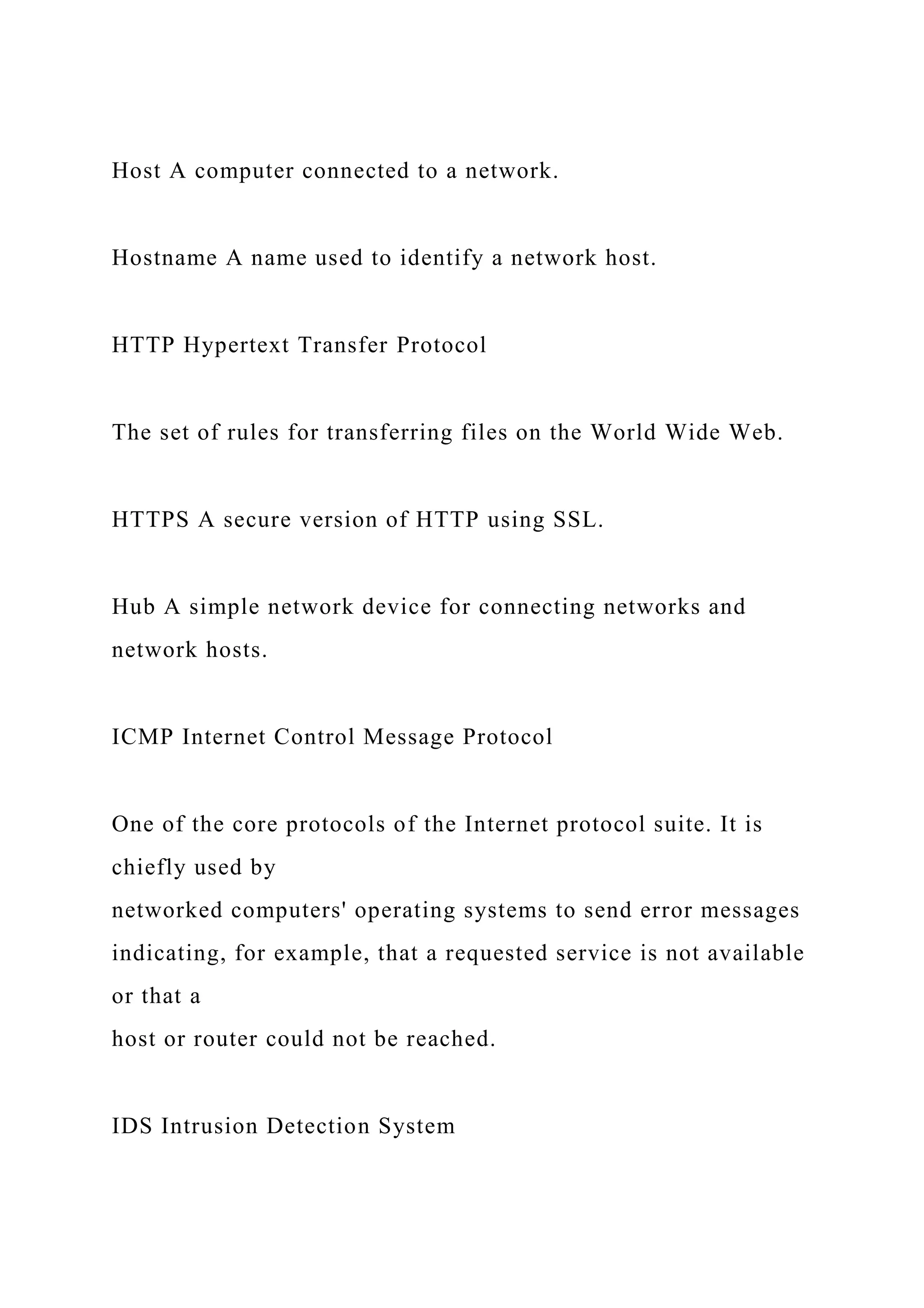 Host A computer connected to a network.
Hostname A name used to identify a network host.
HTTP Hypertext Transfer Protocol
The set of rules for transferring files on the World Wide Web.
HTTPS A secure version of HTTP using SSL.
Hub A simple network device for connecting networks and
network hosts.
ICMP Internet Control Message Protocol
One of the core protocols of the Internet protocol suite. It is
chiefly used by
networked computers' operating systems to send error messages
indicating, for example, that a requested service is not available
or that a
host or router could not be reached.
IDS Intrusion Detection System
 