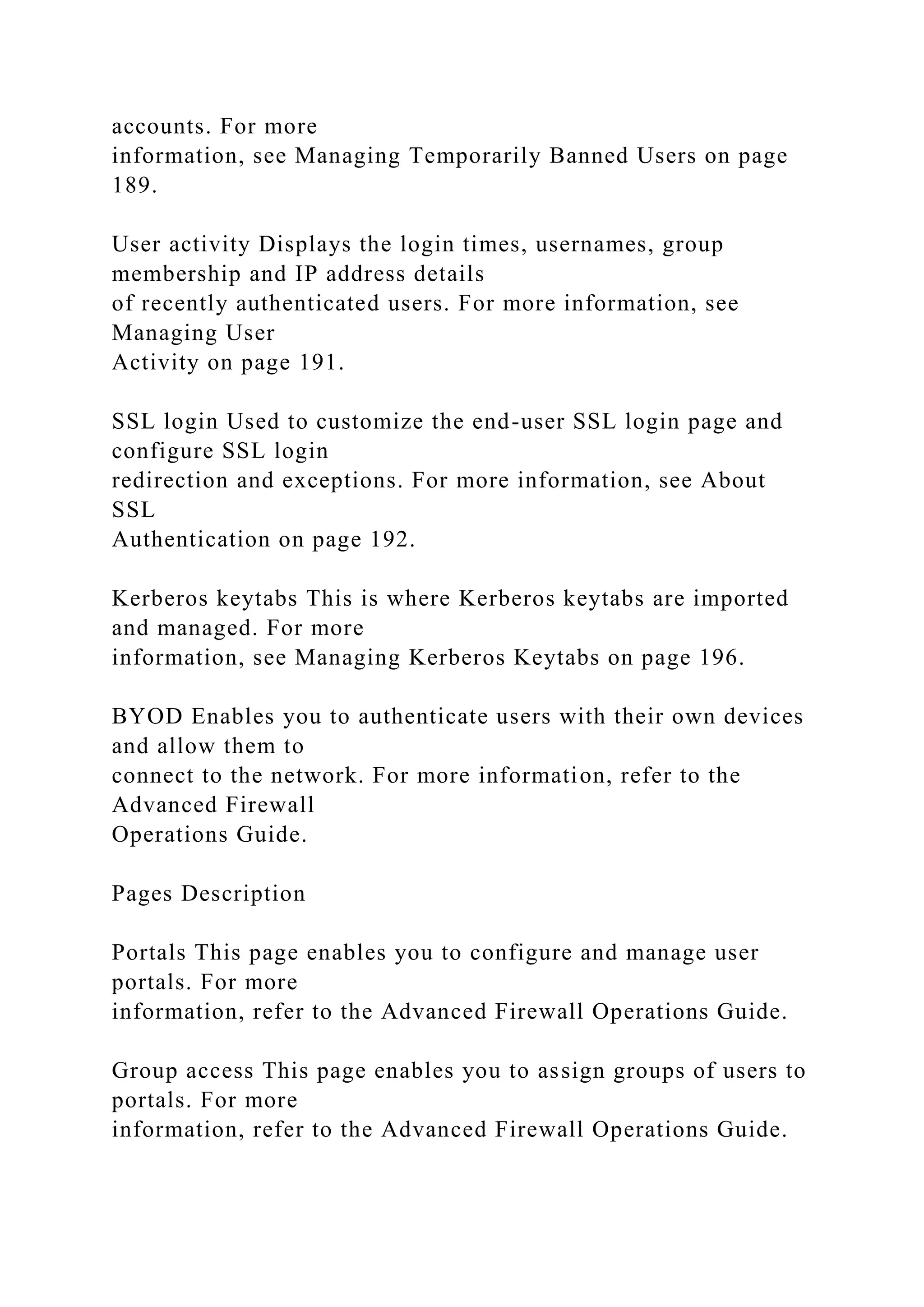 accounts. For more
information, see Managing Temporarily Banned Users on page
189.
User activity Displays the login times, usernames, group
membership and IP address details
of recently authenticated users. For more information, see
Managing User
Activity on page 191.
SSL login Used to customize the end-user SSL login page and
configure SSL login
redirection and exceptions. For more information, see About
SSL
Authentication on page 192.
Kerberos keytabs This is where Kerberos keytabs are imported
and managed. For more
information, see Managing Kerberos Keytabs on page 196.
BYOD Enables you to authenticate users with their own devices
and allow them to
connect to the network. For more information, refer to the
Advanced Firewall
Operations Guide.
Pages Description
Portals This page enables you to configure and manage user
portals. For more
information, refer to the Advanced Firewall Operations Guide.
Group access This page enables you to assign groups of users to
portals. For more
information, refer to the Advanced Firewall Operations Guide.
 