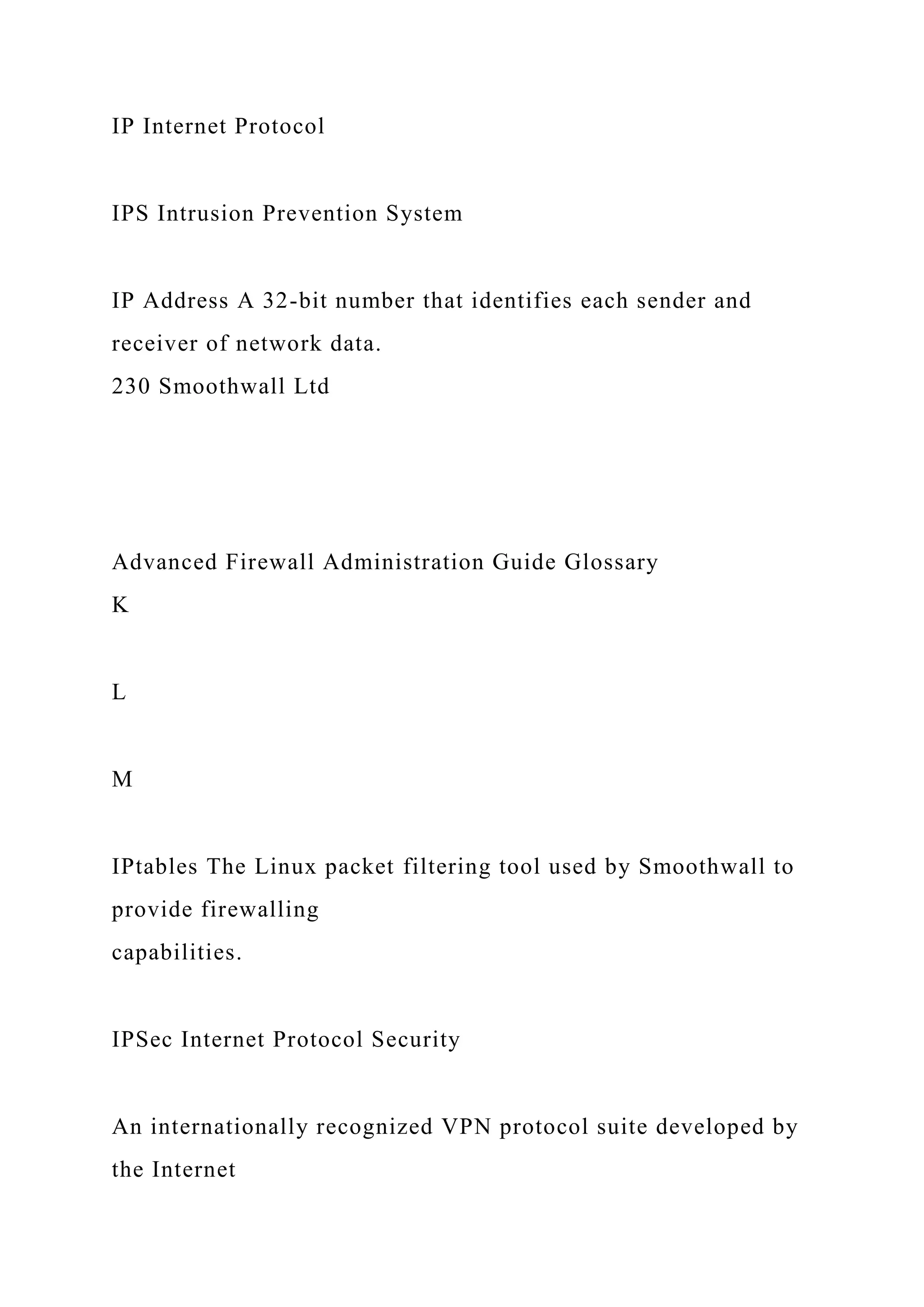 IP Internet Protocol
IPS Intrusion Prevention System
IP Address A 32-bit number that identifies each sender and
receiver of network data.
230 Smoothwall Ltd
Advanced Firewall Administration Guide Glossary
K
L
M
IPtables The Linux packet filtering tool used by Smoothwall to
provide firewalling
capabilities.
IPSec Internet Protocol Security
An internationally recognized VPN protocol suite developed by
the Internet
 