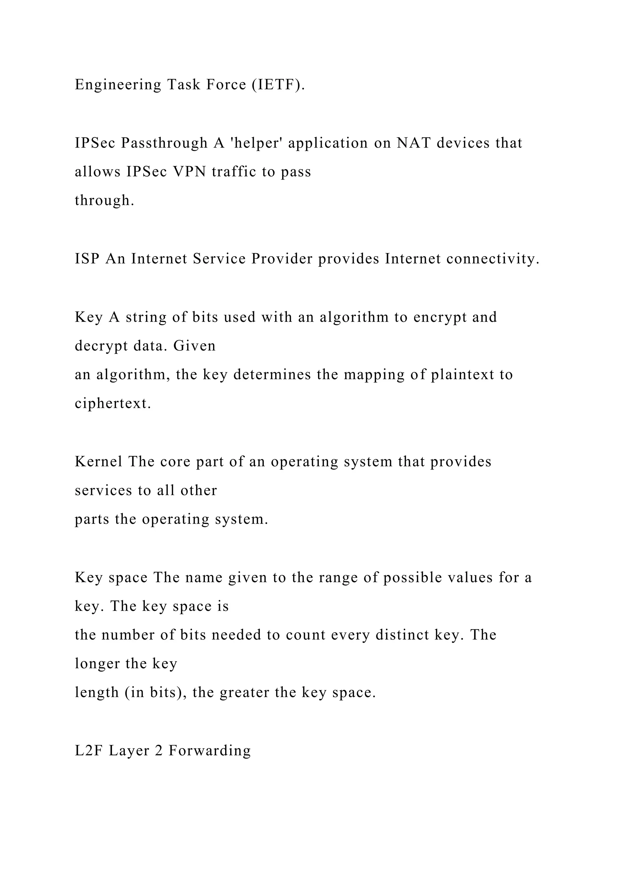 Engineering Task Force (IETF).
IPSec Passthrough A 'helper' application on NAT devices that
allows IPSec VPN traffic to pass
through.
ISP An Internet Service Provider provides Internet connectivity.
Key A string of bits used with an algorithm to encrypt and
decrypt data. Given
an algorithm, the key determines the mapping of plaintext to
ciphertext.
Kernel The core part of an operating system that provides
services to all other
parts the operating system.
Key space The name given to the range of possible values for a
key. The key space is
the number of bits needed to count every distinct key. The
longer the key
length (in bits), the greater the key space.
L2F Layer 2 Forwarding
 