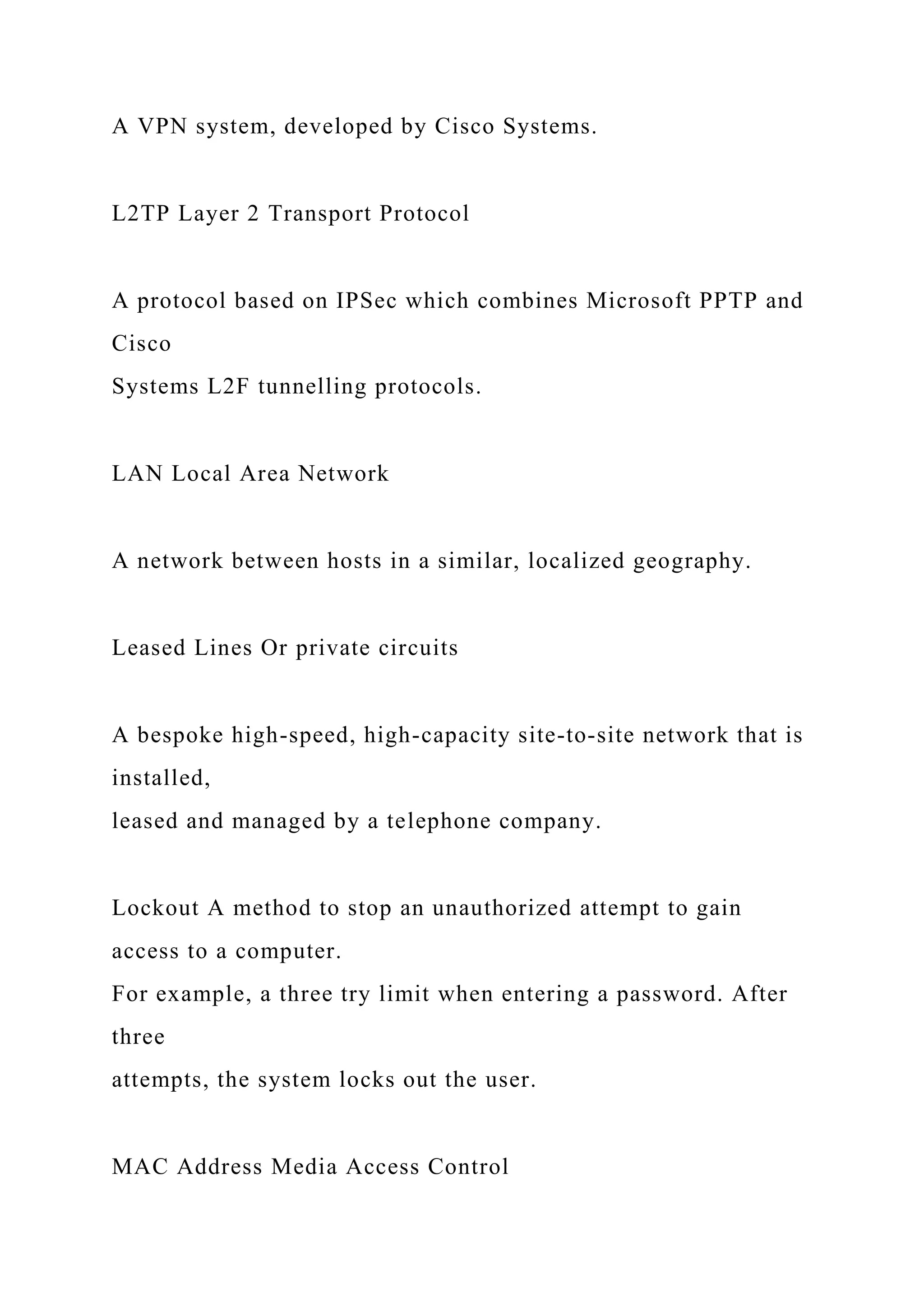 A VPN system, developed by Cisco Systems.
L2TP Layer 2 Transport Protocol
A protocol based on IPSec which combines Microsoft PPTP and
Cisco
Systems L2F tunnelling protocols.
LAN Local Area Network
A network between hosts in a similar, localized geography.
Leased Lines Or private circuits
A bespoke high-speed, high-capacity site-to-site network that is
installed,
leased and managed by a telephone company.
Lockout A method to stop an unauthorized attempt to gain
access to a computer.
For example, a three try limit when entering a password. After
three
attempts, the system locks out the user.
MAC Address Media Access Control
 