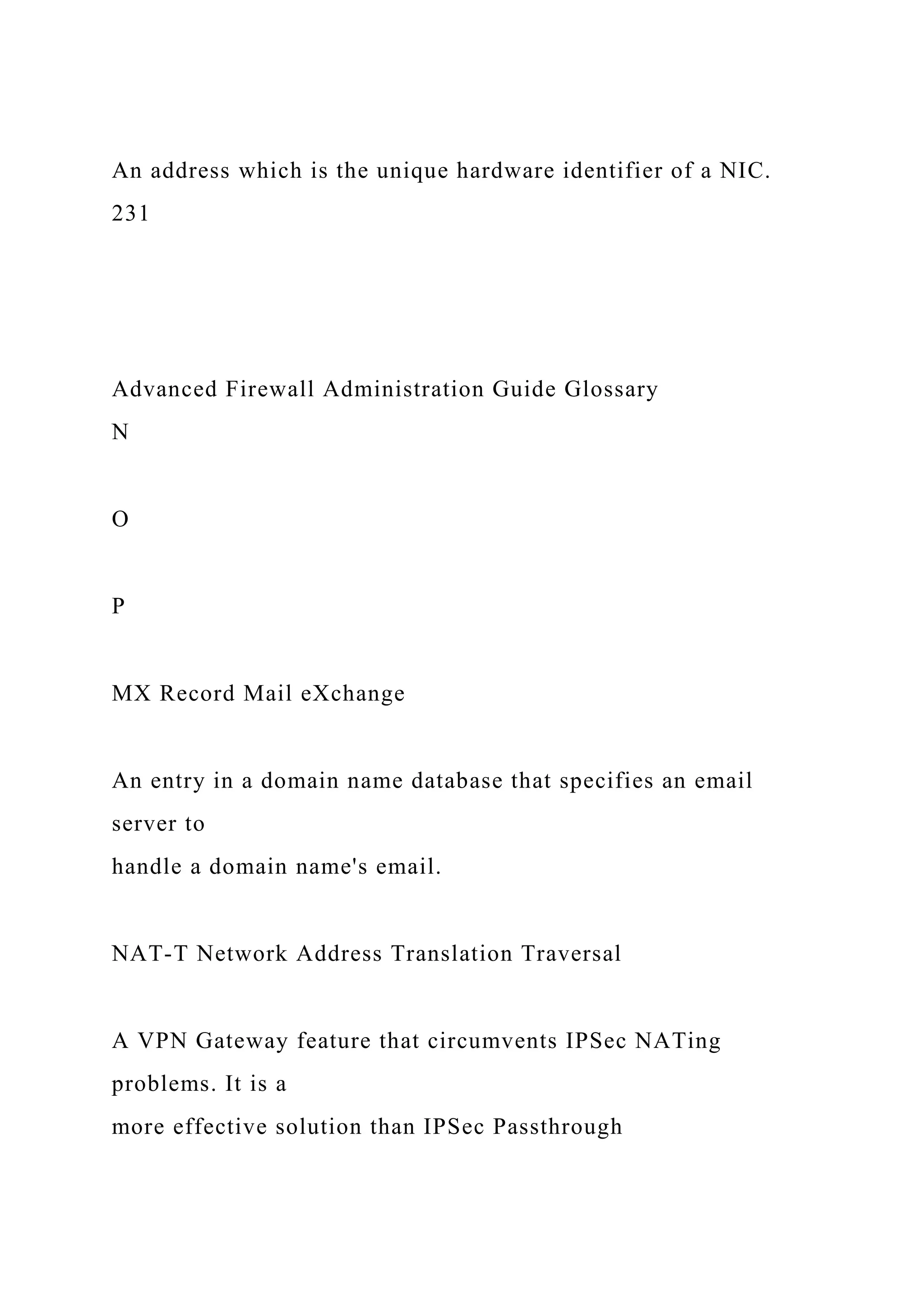 An address which is the unique hardware identifier of a NIC.
231
Advanced Firewall Administration Guide Glossary
N
O
P
MX Record Mail eXchange
An entry in a domain name database that specifies an email
server to
handle a domain name's email.
NAT-T Network Address Translation Traversal
A VPN Gateway feature that circumvents IPSec NATing
problems. It is a
more effective solution than IPSec Passthrough
 