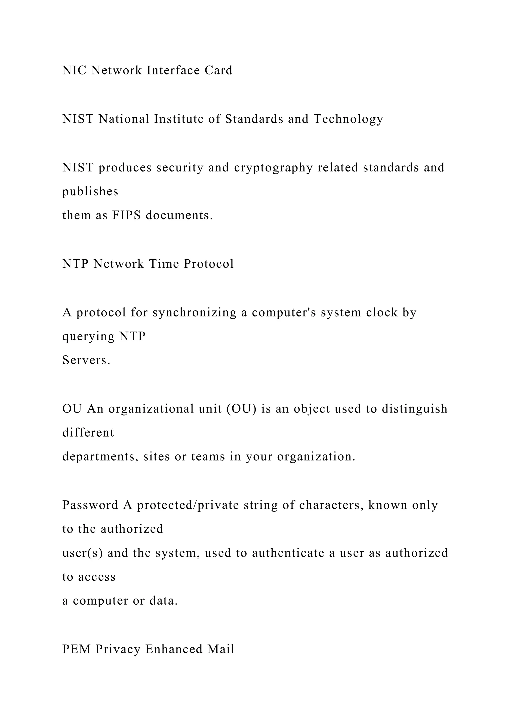 NIC Network Interface Card
NIST National Institute of Standards and Technology
NIST produces security and cryptography related standards and
publishes
them as FIPS documents.
NTP Network Time Protocol
A protocol for synchronizing a computer's system clock by
querying NTP
Servers.
OU An organizational unit (OU) is an object used to distinguish
different
departments, sites or teams in your organization.
Password A protected/private string of characters, known only
to the authorized
user(s) and the system, used to authenticate a user as authorized
to access
a computer or data.
PEM Privacy Enhanced Mail
 