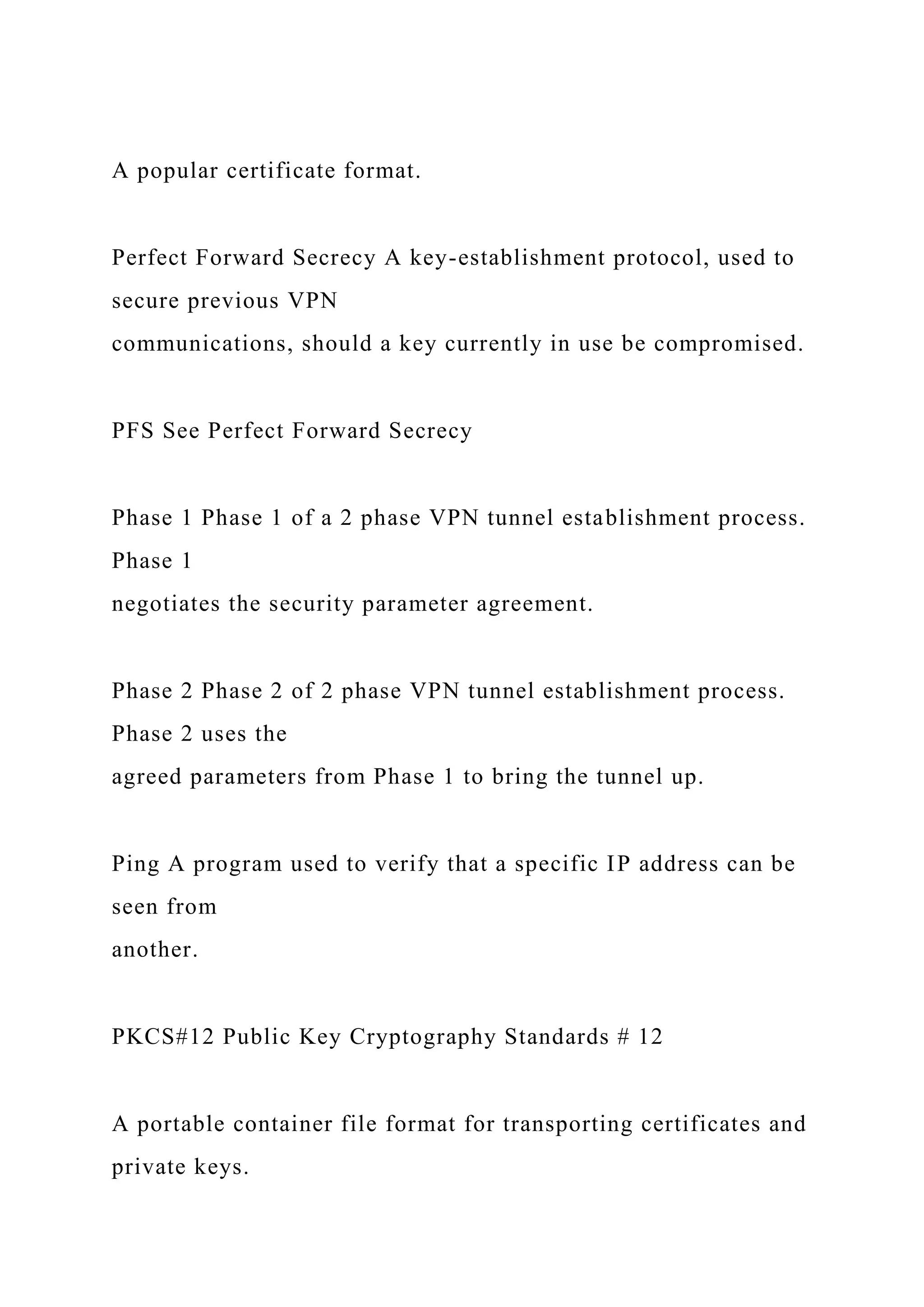A popular certificate format.
Perfect Forward Secrecy A key-establishment protocol, used to
secure previous VPN
communications, should a key currently in use be compromised.
PFS See Perfect Forward Secrecy
Phase 1 Phase 1 of a 2 phase VPN tunnel establishment process.
Phase 1
negotiates the security parameter agreement.
Phase 2 Phase 2 of 2 phase VPN tunnel establishment process.
Phase 2 uses the
agreed parameters from Phase 1 to bring the tunnel up.
Ping A program used to verify that a specific IP address can be
seen from
another.
PKCS#12 Public Key Cryptography Standards # 12
A portable container file format for transporting certificates and
private keys.
 
