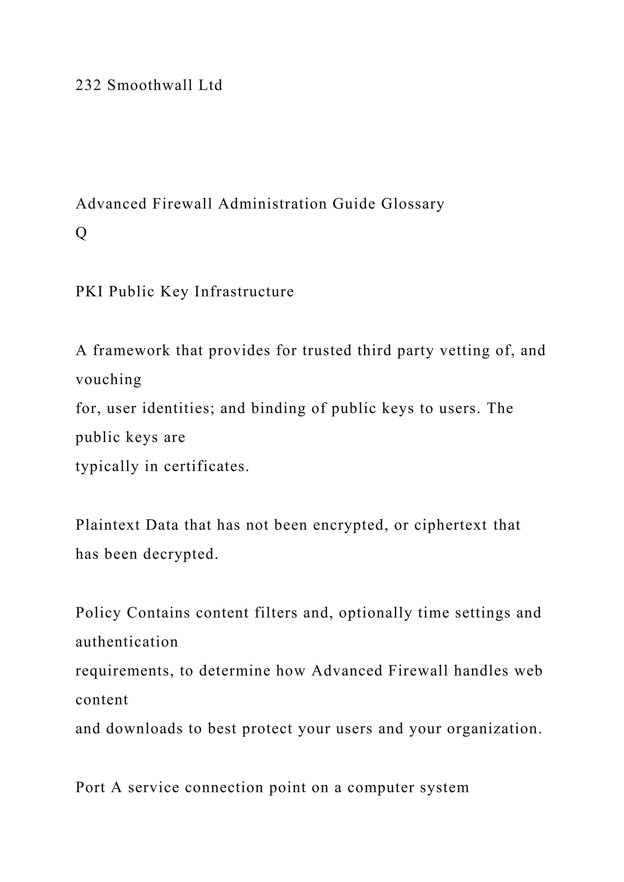 232 Smoothwall Ltd
Advanced Firewall Administration Guide Glossary
Q
PKI Public Key Infrastructure
A framework that provides for trusted third party vetting of, and
vouching
for, user identities; and binding of public keys to users. The
public keys are
typically in certificates.
Plaintext Data that has not been encrypted, or ciphertext that
has been decrypted.
Policy Contains content filters and, optionally time settings and
authentication
requirements, to determine how Advanced Firewall handles web
content
and downloads to best protect your users and your organization.
Port A service connection point on a computer system
 
