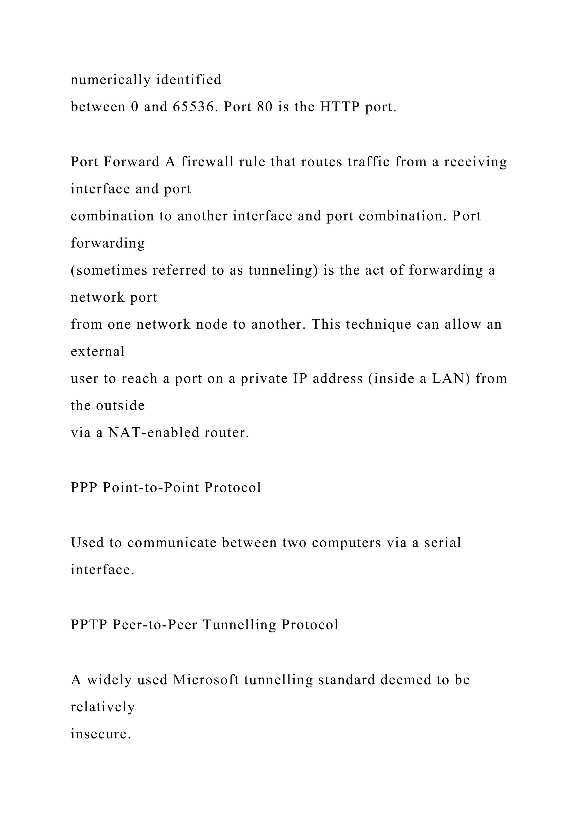 numerically identified
between 0 and 65536. Port 80 is the HTTP port.
Port Forward A firewall rule that routes traffic from a receiving
interface and port
combination to another interface and port combination. Port
forwarding
(sometimes referred to as tunneling) is the act of forwarding a
network port
from one network node to another. This technique can allow an
external
user to reach a port on a private IP address (inside a LAN) from
the outside
via a NAT-enabled router.
PPP Point-to-Point Protocol
Used to communicate between two computers via a serial
interface.
PPTP Peer-to-Peer Tunnelling Protocol
A widely used Microsoft tunnelling standard deemed to be
relatively
insecure.
 