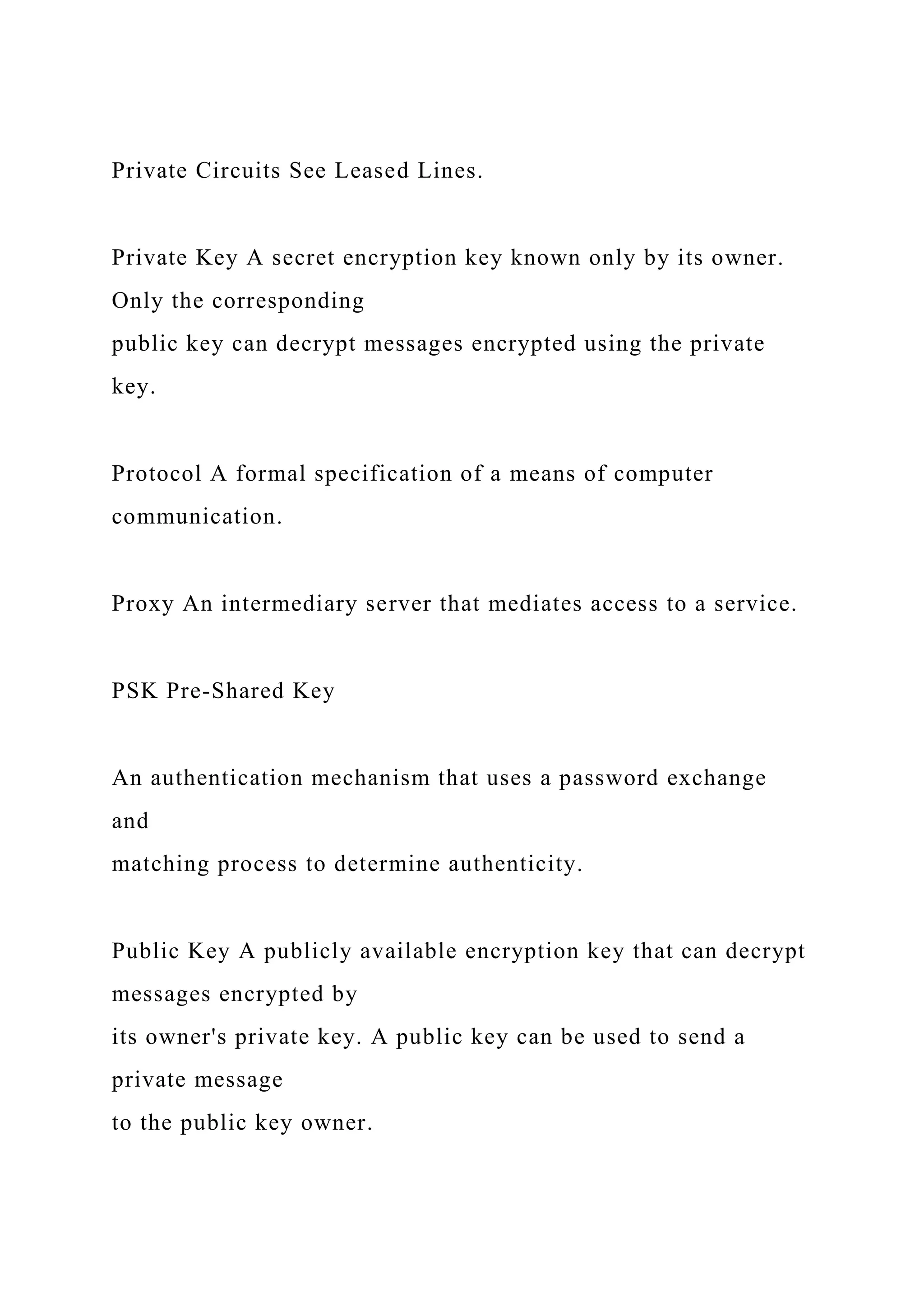 Private Circuits See Leased Lines.
Private Key A secret encryption key known only by its owner.
Only the corresponding
public key can decrypt messages encrypted using the private
key.
Protocol A formal specification of a means of computer
communication.
Proxy An intermediary server that mediates access to a service.
PSK Pre-Shared Key
An authentication mechanism that uses a password exchange
and
matching process to determine authenticity.
Public Key A publicly available encryption key that can decrypt
messages encrypted by
its owner's private key. A public key can be used to send a
private message
to the public key owner.
 