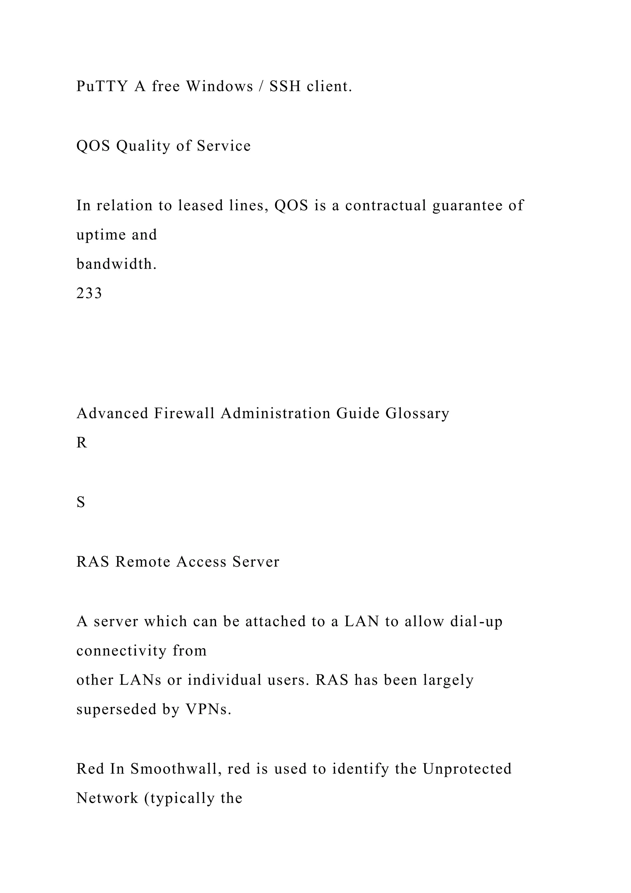 PuTTY A free Windows / SSH client.
QOS Quality of Service
In relation to leased lines, QOS is a contractual guarantee of
uptime and
bandwidth.
233
Advanced Firewall Administration Guide Glossary
R
S
RAS Remote Access Server
A server which can be attached to a LAN to allow dial-up
connectivity from
other LANs or individual users. RAS has been largely
superseded by VPNs.
Red In Smoothwall, red is used to identify the Unprotected
Network (typically the
 