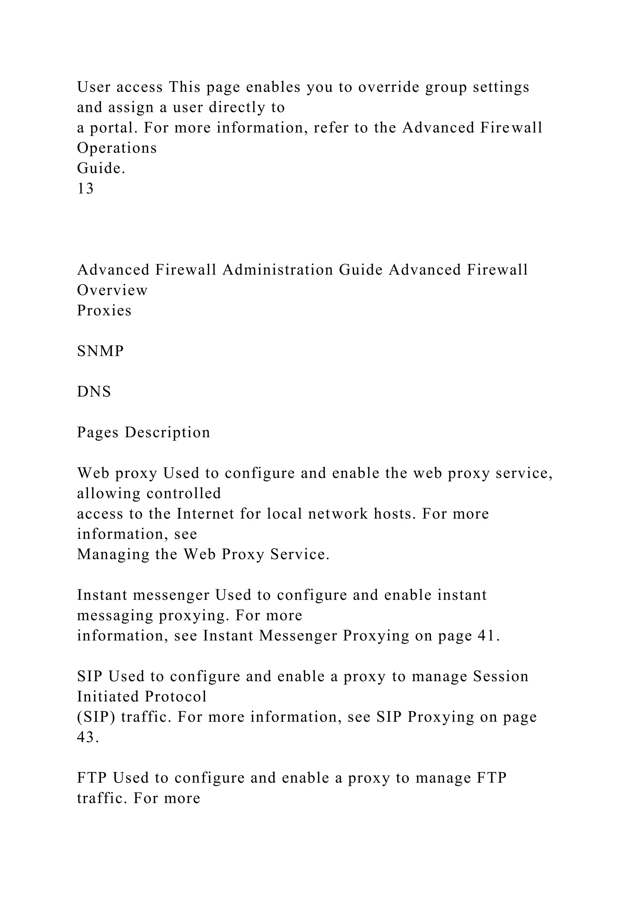 User access This page enables you to override group settings
and assign a user directly to
a portal. For more information, refer to the Advanced Firewall
Operations
Guide.
13
Advanced Firewall Administration Guide Advanced Firewall
Overview
Proxies
SNMP
DNS
Pages Description
Web proxy Used to configure and enable the web proxy service,
allowing controlled
access to the Internet for local network hosts. For more
information, see
Managing the Web Proxy Service.
Instant messenger Used to configure and enable instant
messaging proxying. For more
information, see Instant Messenger Proxying on page 41.
SIP Used to configure and enable a proxy to manage Session
Initiated Protocol
(SIP) traffic. For more information, see SIP Proxying on page
43.
FTP Used to configure and enable a proxy to manage FTP
traffic. For more
 