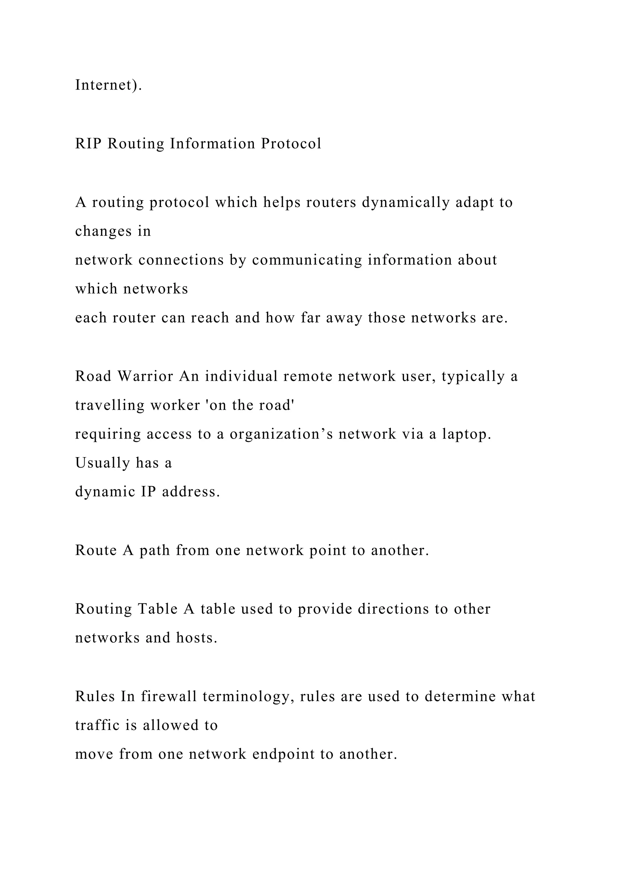 Internet).
RIP Routing Information Protocol
A routing protocol which helps routers dynamically adapt to
changes in
network connections by communicating information about
which networks
each router can reach and how far away those networks are.
Road Warrior An individual remote network user, typically a
travelling worker 'on the road'
requiring access to a organization’s network via a laptop.
Usually has a
dynamic IP address.
Route A path from one network point to another.
Routing Table A table used to provide directions to other
networks and hosts.
Rules In firewall terminology, rules are used to determine what
traffic is allowed to
move from one network endpoint to another.
 