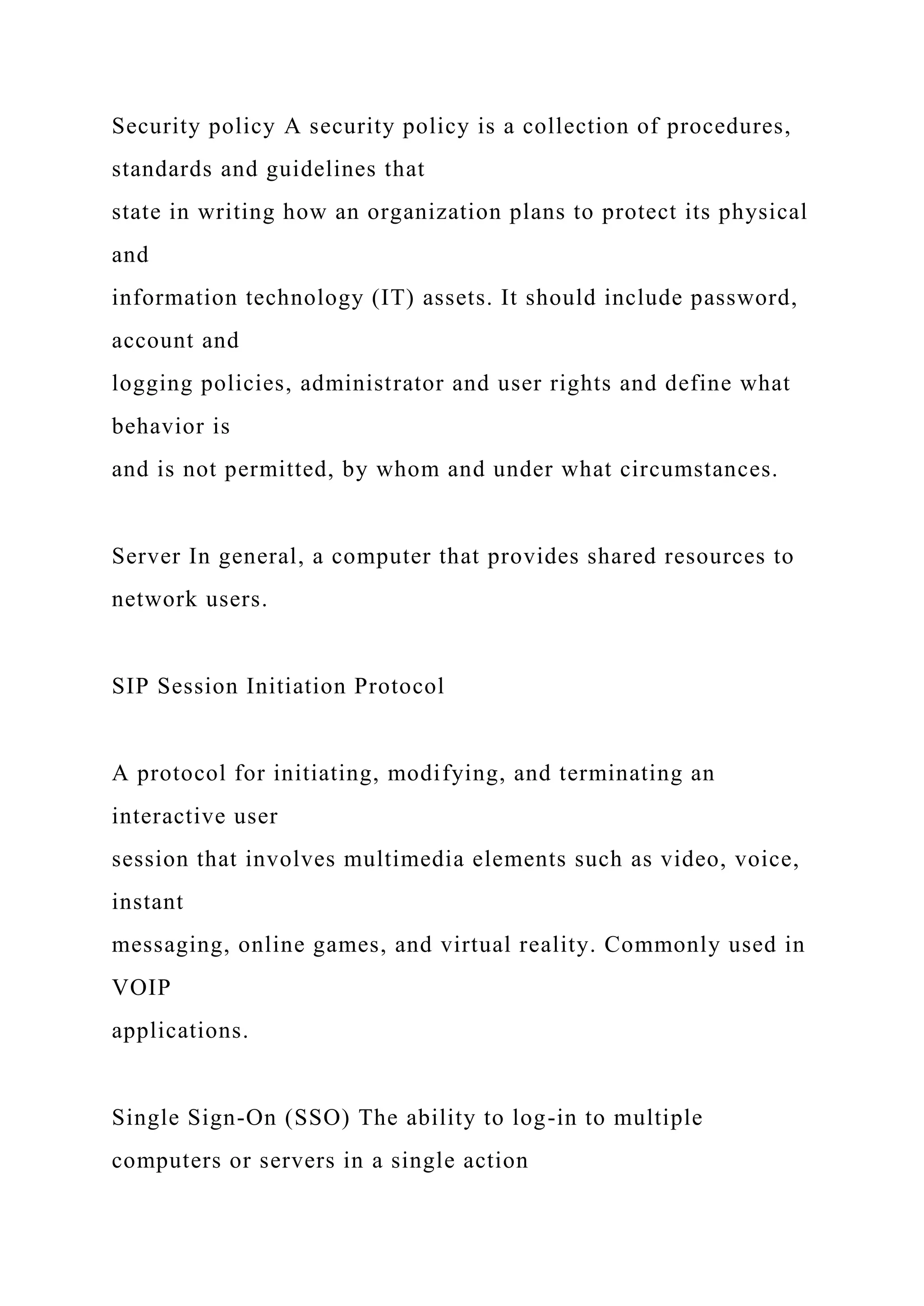 Security policy A security policy is a collection of procedures,
standards and guidelines that
state in writing how an organization plans to protect its physical
and
information technology (IT) assets. It should include password,
account and
logging policies, administrator and user rights and define what
behavior is
and is not permitted, by whom and under what circumstances.
Server In general, a computer that provides shared resources to
network users.
SIP Session Initiation Protocol
A protocol for initiating, modifying, and terminating an
interactive user
session that involves multimedia elements such as video, voice,
instant
messaging, online games, and virtual reality. Commonly used in
VOIP
applications.
Single Sign-On (SSO) The ability to log-in to multiple
computers or servers in a single action
 