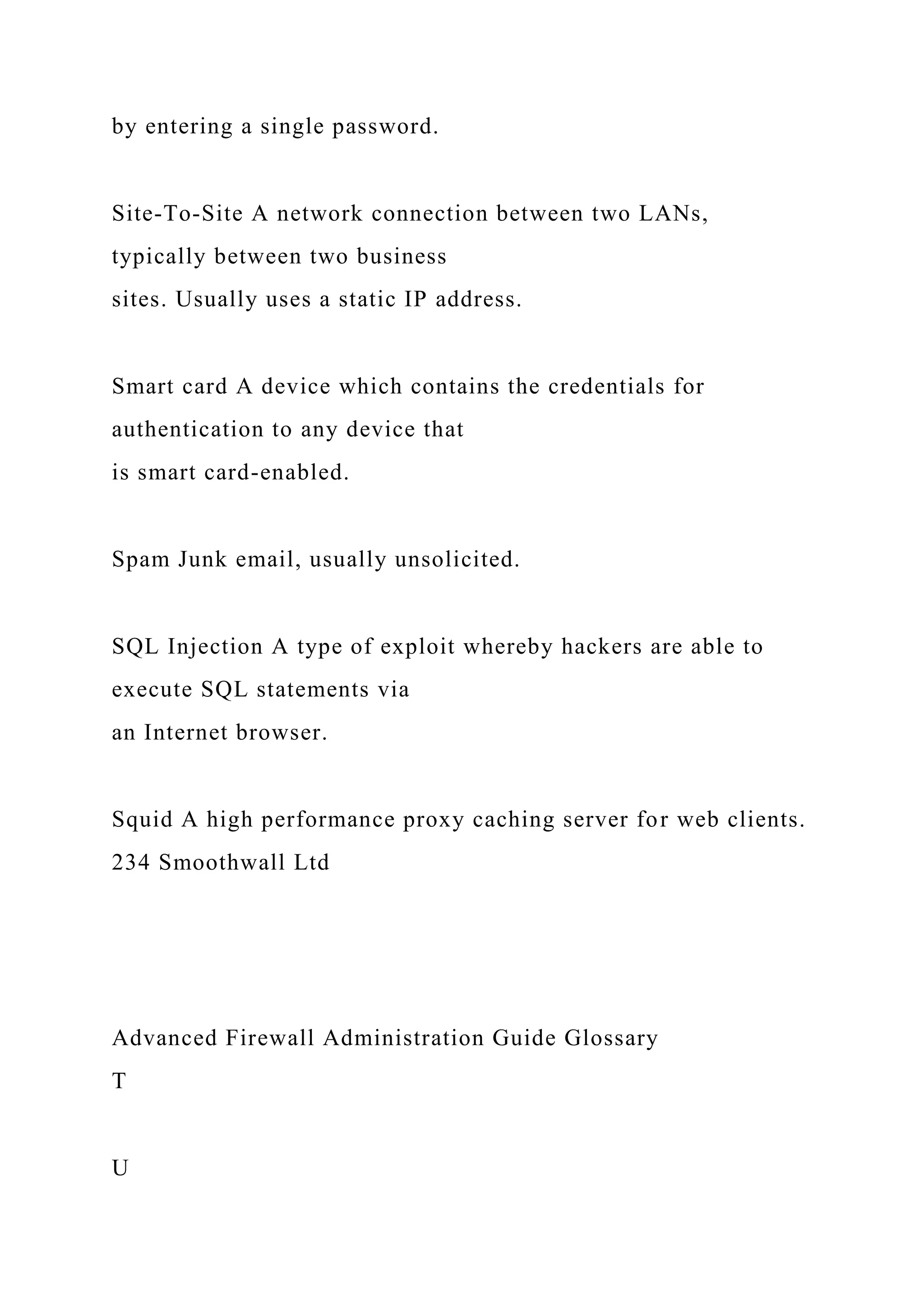 by entering a single password.
Site-To-Site A network connection between two LANs,
typically between two business
sites. Usually uses a static IP address.
Smart card A device which contains the credentials for
authentication to any device that
is smart card-enabled.
Spam Junk email, usually unsolicited.
SQL Injection A type of exploit whereby hackers are able to
execute SQL statements via
an Internet browser.
Squid A high performance proxy caching server for web clients.
234 Smoothwall Ltd
Advanced Firewall Administration Guide Glossary
T
U
 