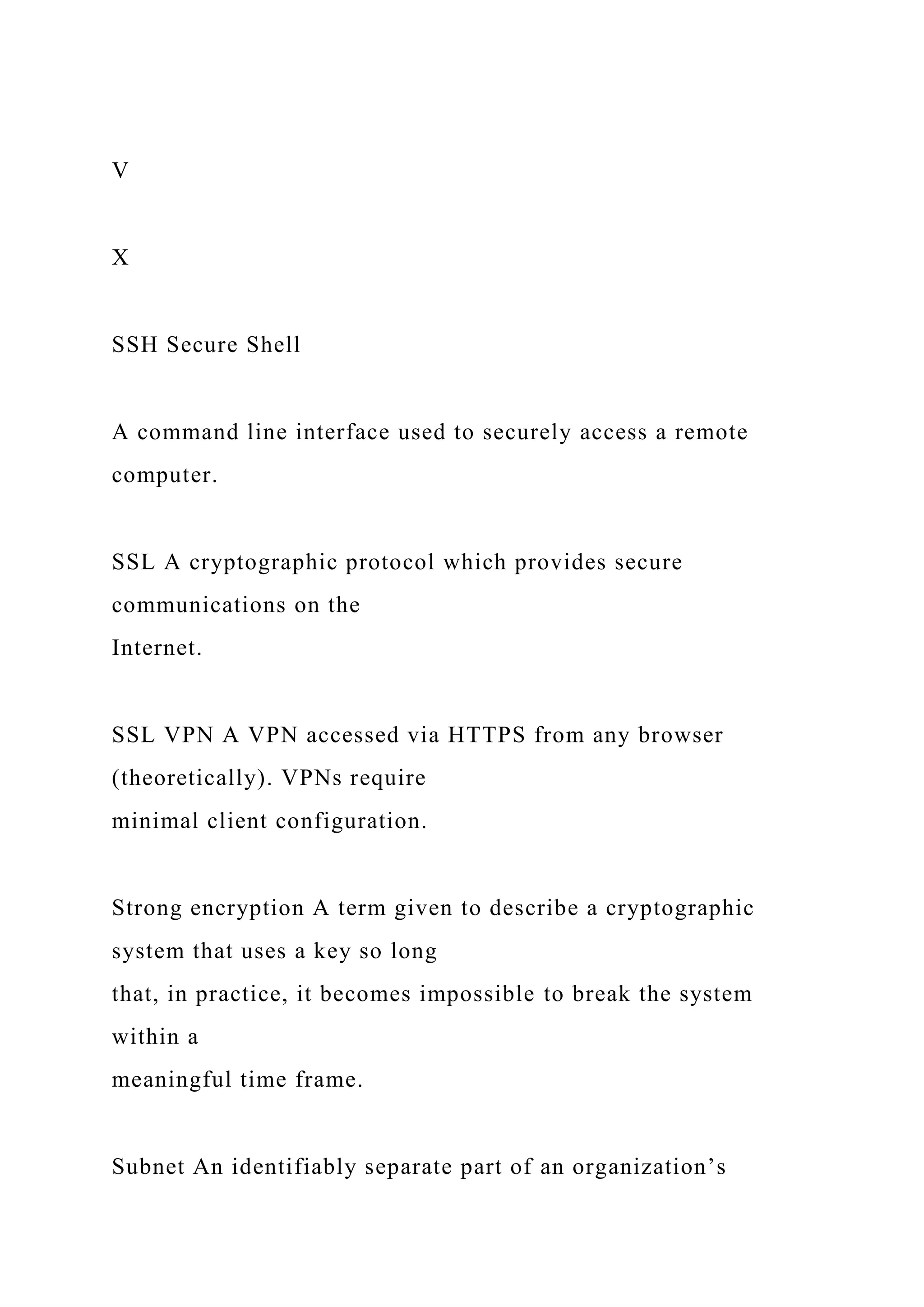 V
X
SSH Secure Shell
A command line interface used to securely access a remote
computer.
SSL A cryptographic protocol which provides secure
communications on the
Internet.
SSL VPN A VPN accessed via HTTPS from any browser
(theoretically). VPNs require
minimal client configuration.
Strong encryption A term given to describe a cryptographic
system that uses a key so long
that, in practice, it becomes impossible to break the system
within a
meaningful time frame.
Subnet An identifiably separate part of an organization’s
 