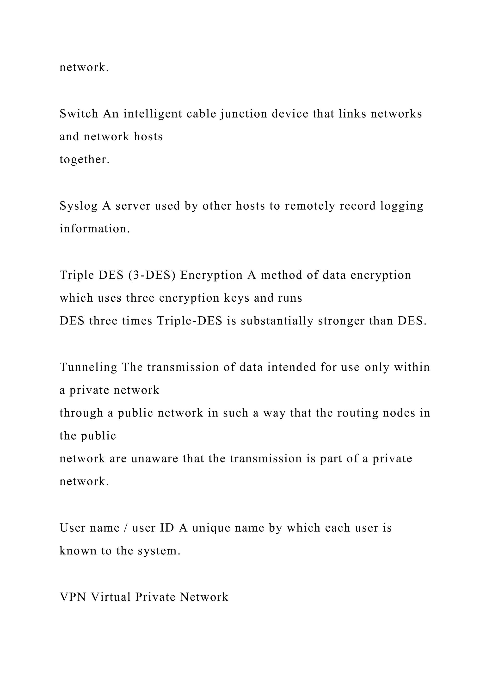 network.
Switch An intelligent cable junction device that links networks
and network hosts
together.
Syslog A server used by other hosts to remotely record logging
information.
Triple DES (3-DES) Encryption A method of data encryption
which uses three encryption keys and runs
DES three times Triple-DES is substantially stronger than DES.
Tunneling The transmission of data intended for use only within
a private network
through a public network in such a way that the routing nodes in
the public
network are unaware that the transmission is part of a private
network.
User name / user ID A unique name by which each user is
known to the system.
VPN Virtual Private Network
 