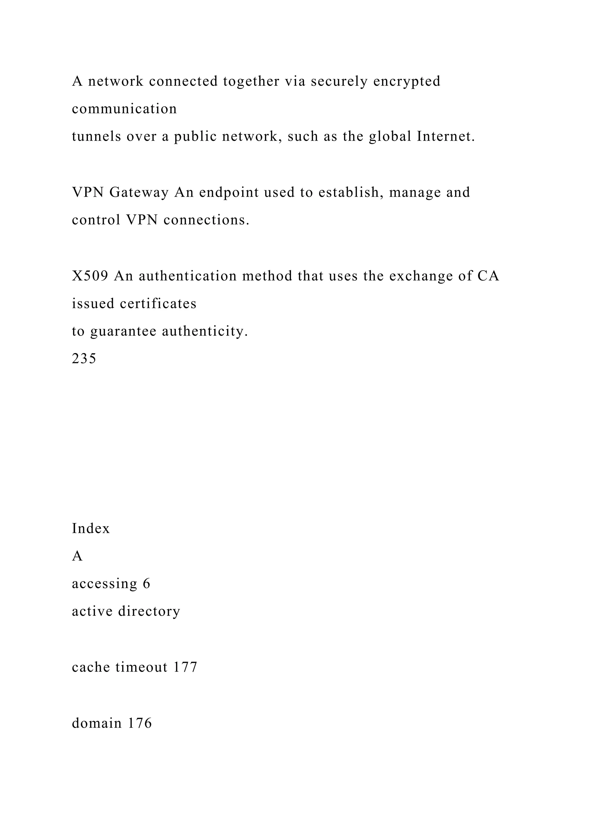 A network connected together via securely encrypted
communication
tunnels over a public network, such as the global Internet.
VPN Gateway An endpoint used to establish, manage and
control VPN connections.
X509 An authentication method that uses the exchange of CA
issued certificates
to guarantee authenticity.
235
Index
A
accessing 6
active directory
cache timeout 177
domain 176
 