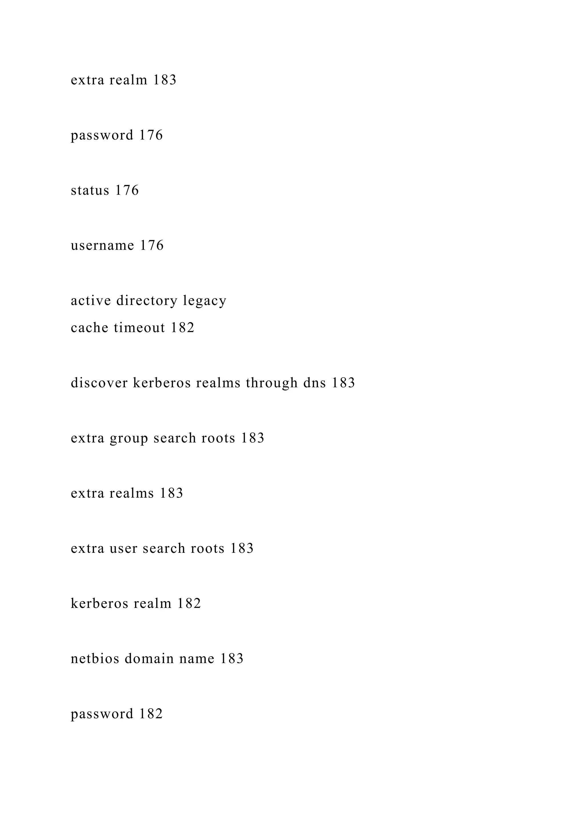 extra realm 183
password 176
status 176
username 176
active directory legacy
cache timeout 182
discover kerberos realms through dns 183
extra group search roots 183
extra realms 183
extra user search roots 183
kerberos realm 182
netbios domain name 183
password 182
 