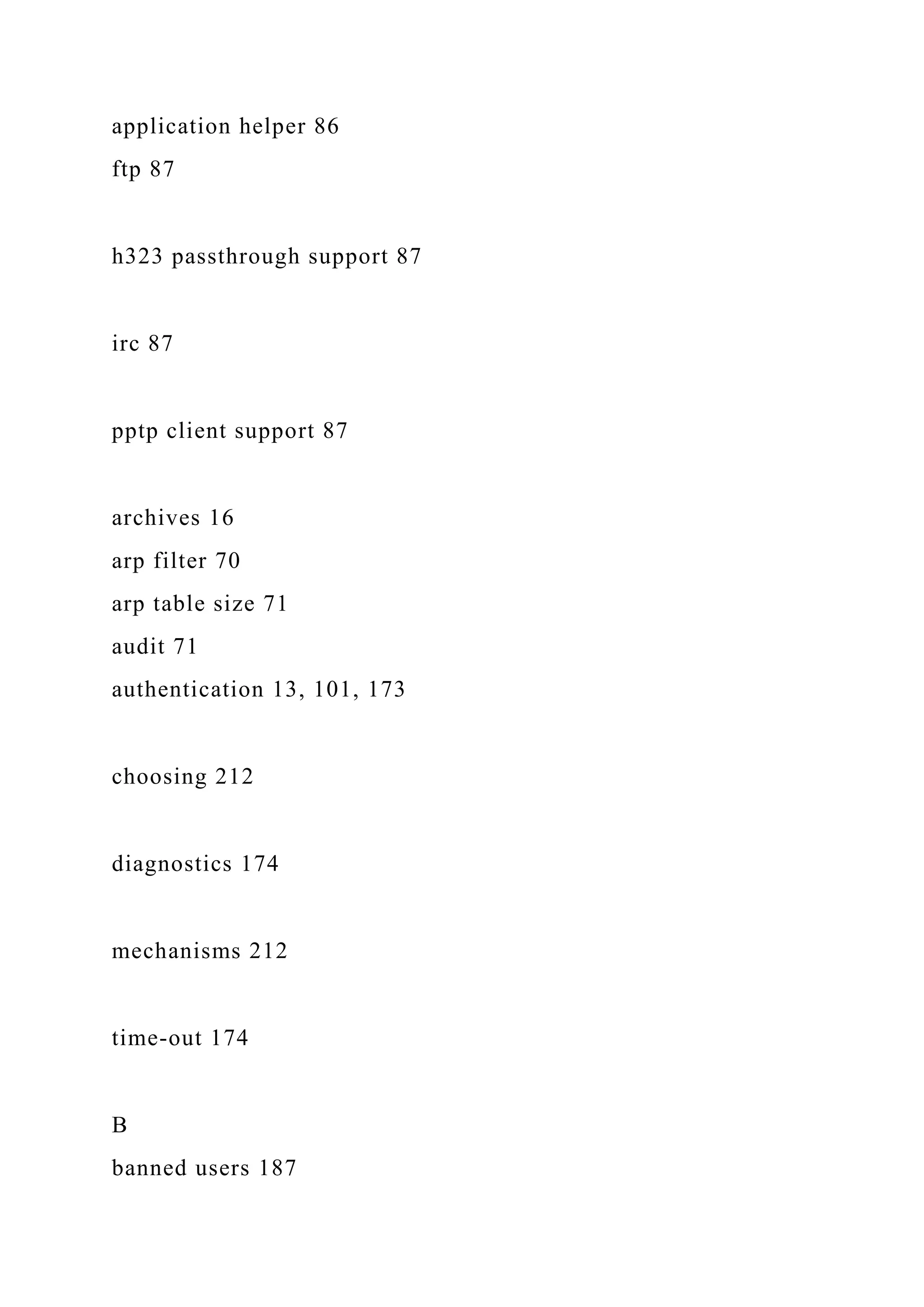 application helper 86
ftp 87
h323 passthrough support 87
irc 87
pptp client support 87
archives 16
arp filter 70
arp table size 71
audit 71
authentication 13, 101, 173
choosing 212
diagnostics 174
mechanisms 212
time-out 174
B
banned users 187
 