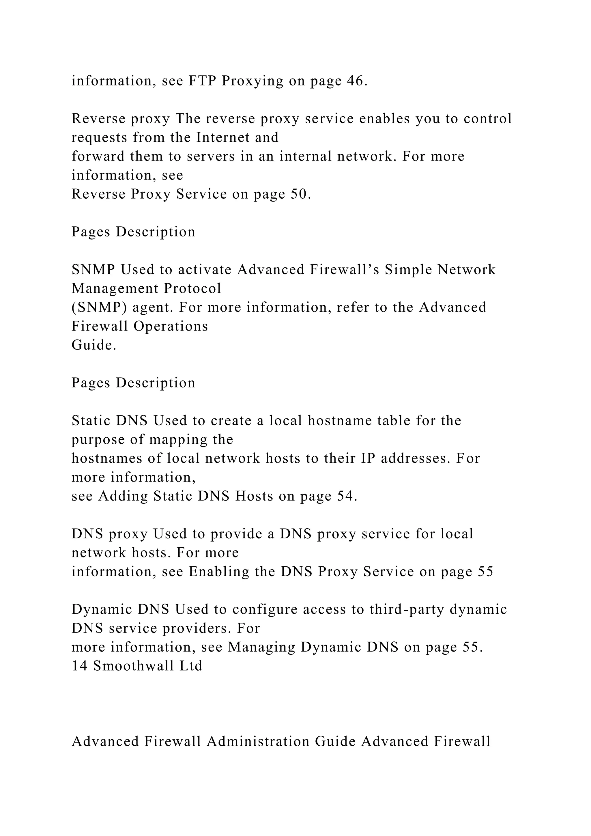 information, see FTP Proxying on page 46.
Reverse proxy The reverse proxy service enables you to control
requests from the Internet and
forward them to servers in an internal network. For more
information, see
Reverse Proxy Service on page 50.
Pages Description
SNMP Used to activate Advanced Firewall’s Simple Network
Management Protocol
(SNMP) agent. For more information, refer to the Advanced
Firewall Operations
Guide.
Pages Description
Static DNS Used to create a local hostname table for the
purpose of mapping the
hostnames of local network hosts to their IP addresses. For
more information,
see Adding Static DNS Hosts on page 54.
DNS proxy Used to provide a DNS proxy service for local
network hosts. For more
information, see Enabling the DNS Proxy Service on page 55
Dynamic DNS Used to configure access to third-party dynamic
DNS service providers. For
more information, see Managing Dynamic DNS on page 55.
14 Smoothwall Ltd
Advanced Firewall Administration Guide Advanced Firewall
 
