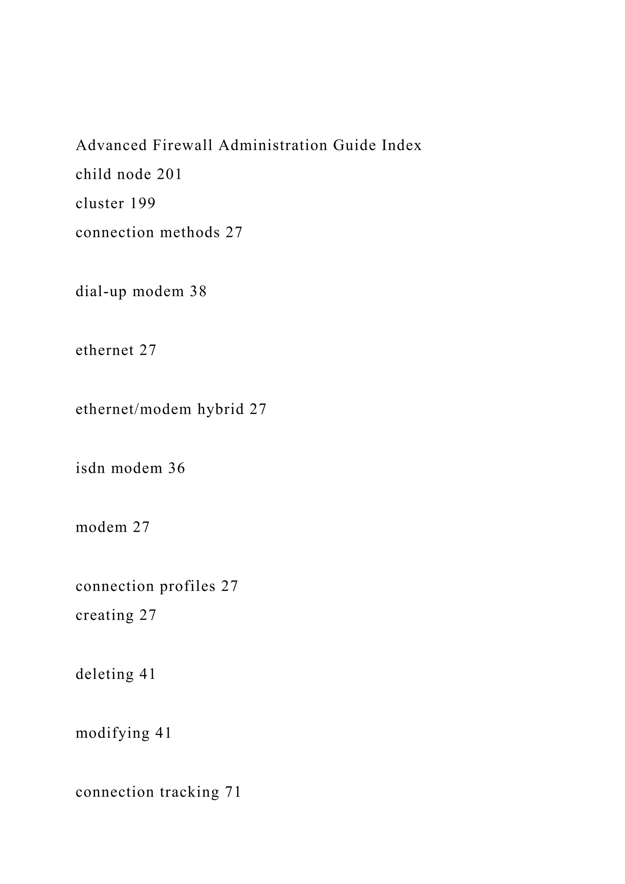 Advanced Firewall Administration Guide Index
child node 201
cluster 199
connection methods 27
dial-up modem 38
ethernet 27
ethernet/modem hybrid 27
isdn modem 36
modem 27
connection profiles 27
creating 27
deleting 41
modifying 41
connection tracking 71
 