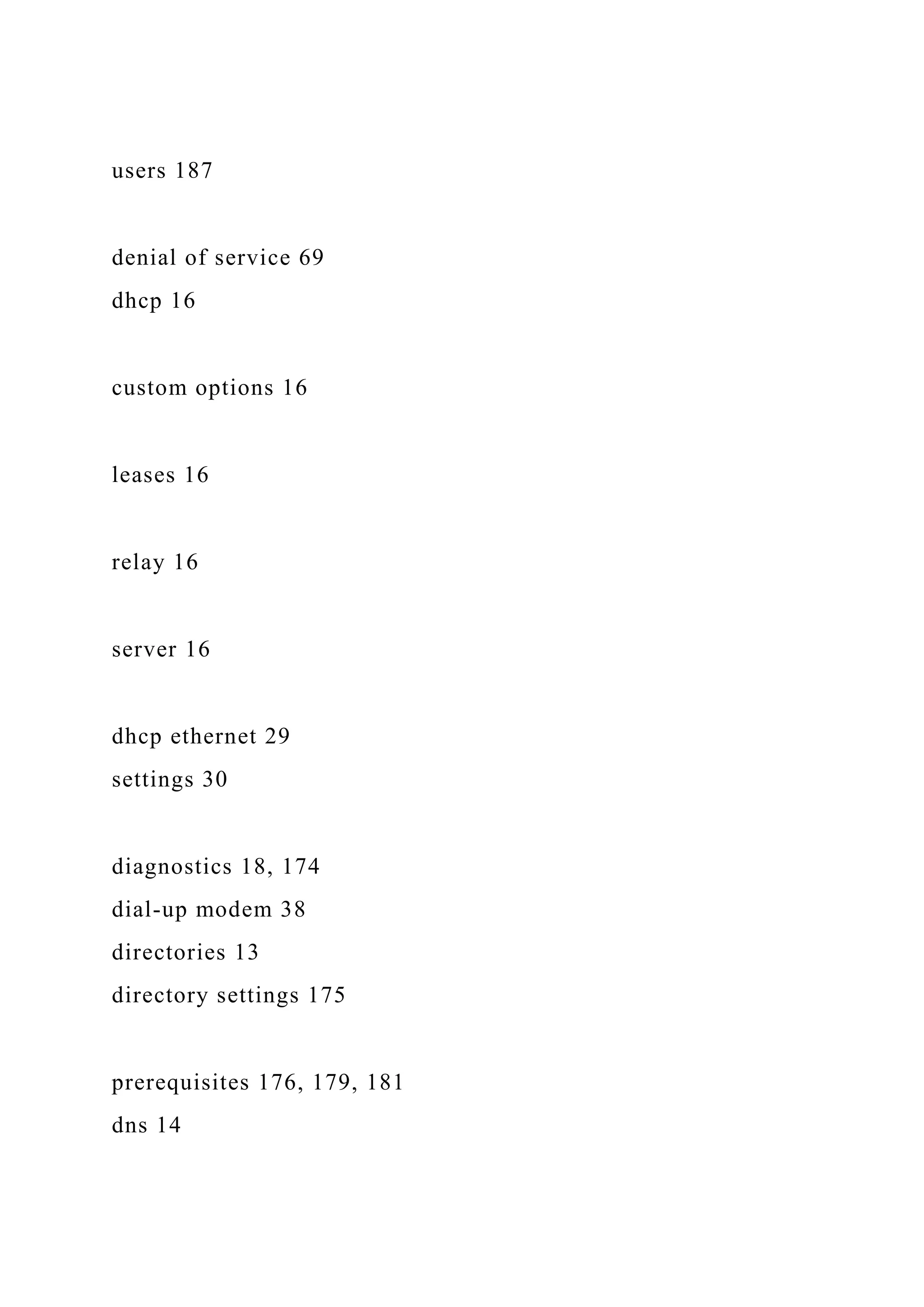 users 187
denial of service 69
dhcp 16
custom options 16
leases 16
relay 16
server 16
dhcp ethernet 29
settings 30
diagnostics 18, 174
dial-up modem 38
directories 13
directory settings 175
prerequisites 176, 179, 181
dns 14
 