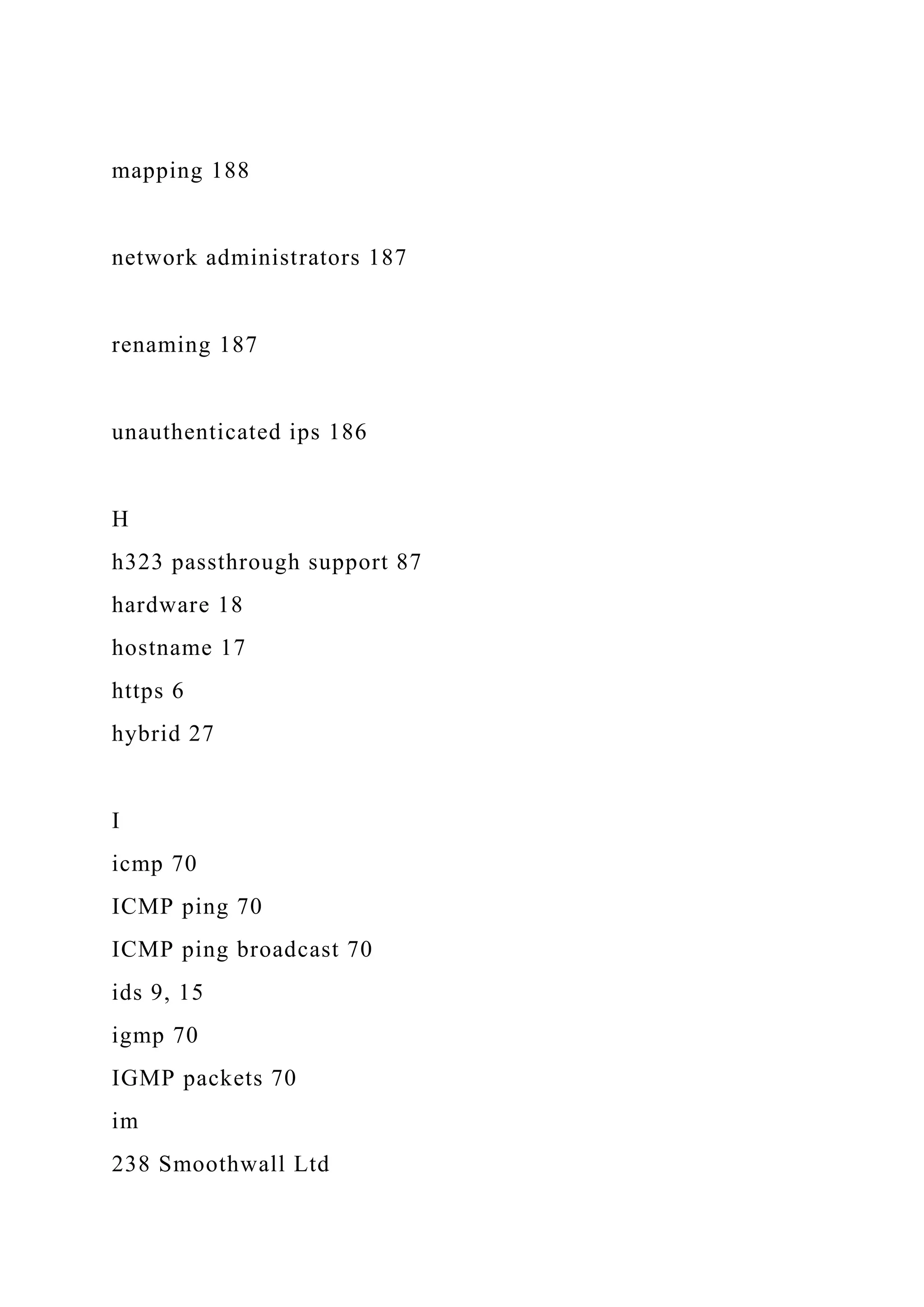 mapping 188
network administrators 187
renaming 187
unauthenticated ips 186
H
h323 passthrough support 87
hardware 18
hostname 17
https 6
hybrid 27
I
icmp 70
ICMP ping 70
ICMP ping broadcast 70
ids 9, 15
igmp 70
IGMP packets 70
im
238 Smoothwall Ltd
 
