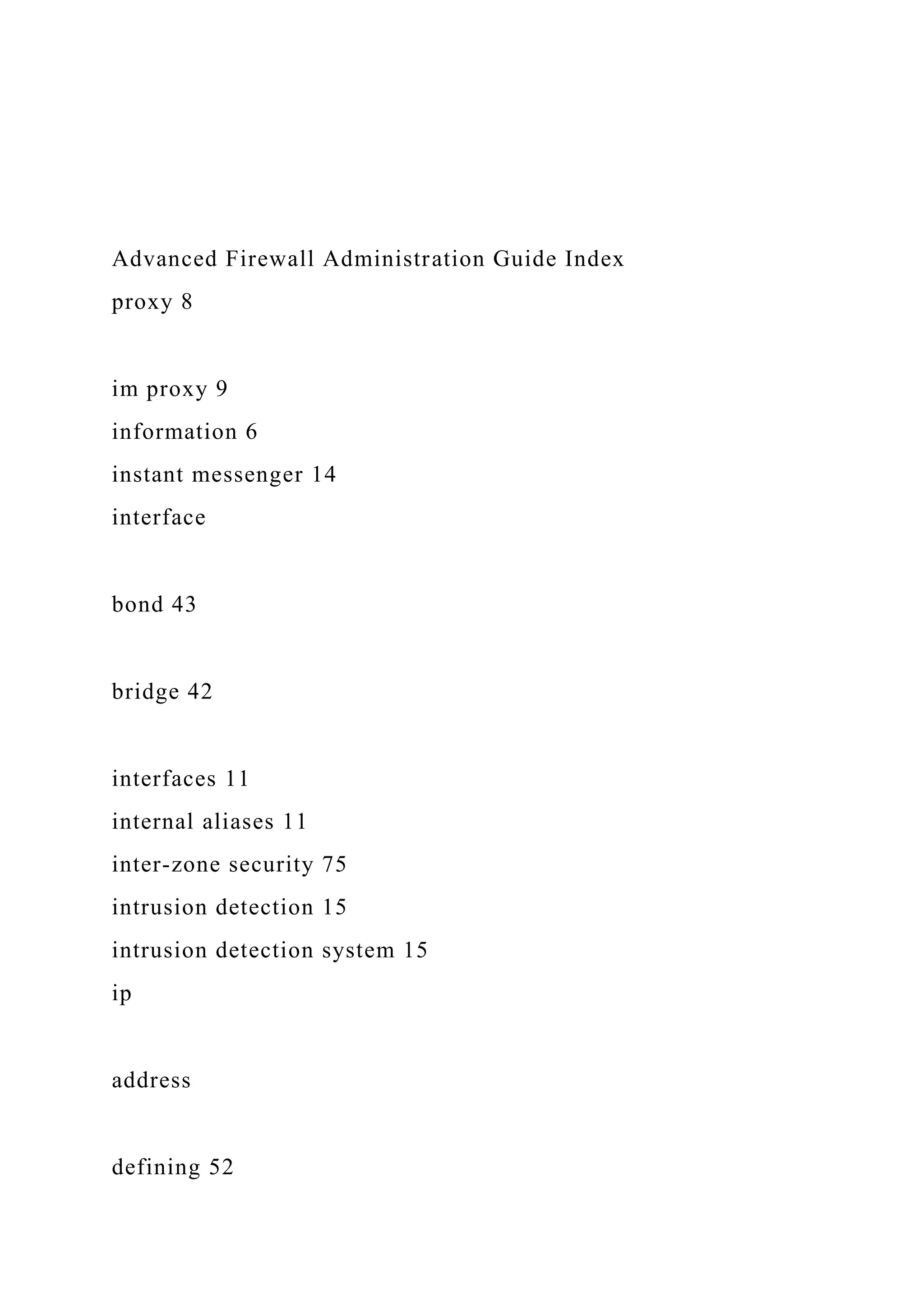 Advanced Firewall Administration Guide Index
proxy 8
im proxy 9
information 6
instant messenger 14
interface
bond 43
bridge 42
interfaces 11
internal aliases 11
inter-zone security 75
intrusion detection 15
intrusion detection system 15
ip
address
defining 52
 