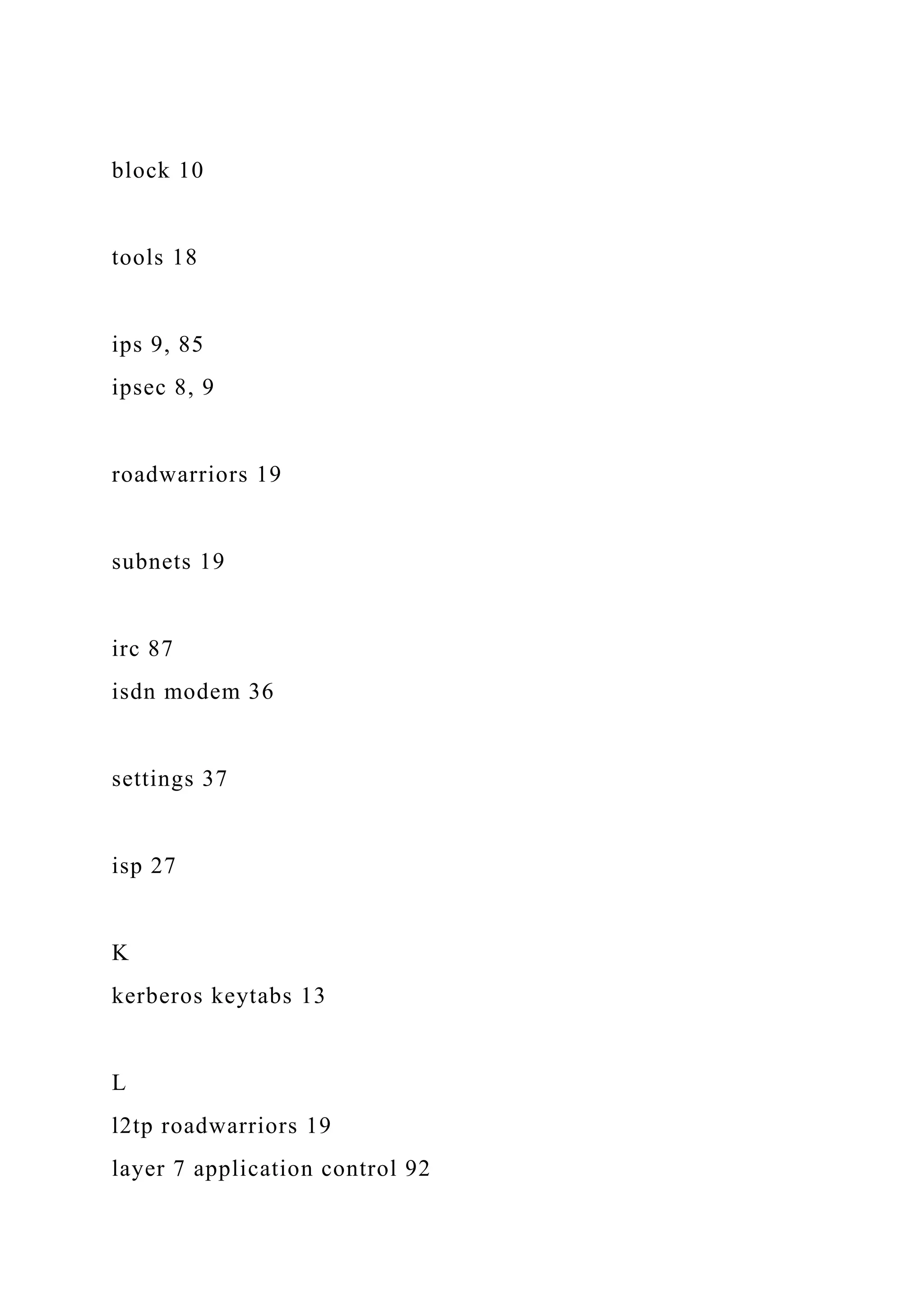 block 10
tools 18
ips 9, 85
ipsec 8, 9
roadwarriors 19
subnets 19
irc 87
isdn modem 36
settings 37
isp 27
K
kerberos keytabs 13
L
l2tp roadwarriors 19
layer 7 application control 92
 