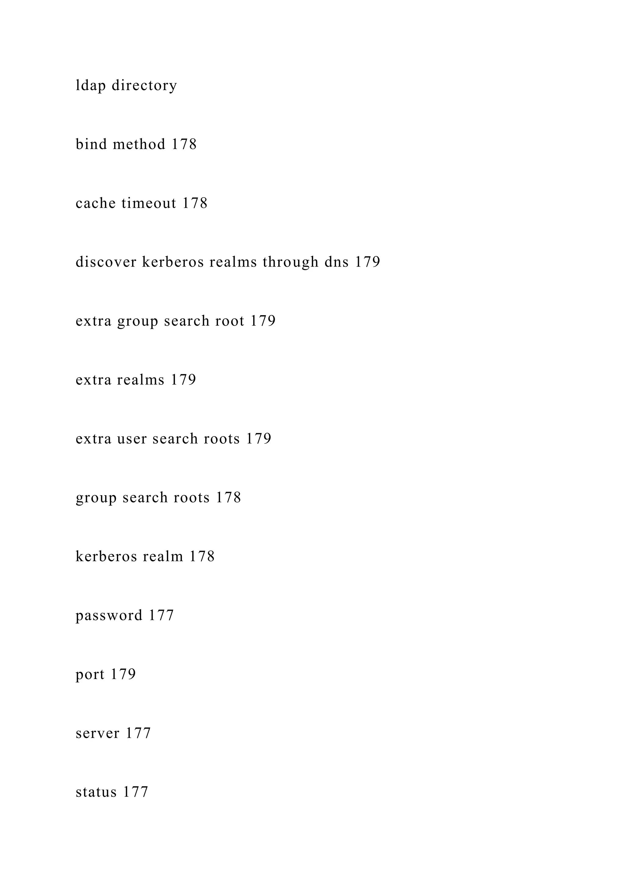ldap directory
bind method 178
cache timeout 178
discover kerberos realms through dns 179
extra group search root 179
extra realms 179
extra user search roots 179
group search roots 178
kerberos realm 178
password 177
port 179
server 177
status 177
 