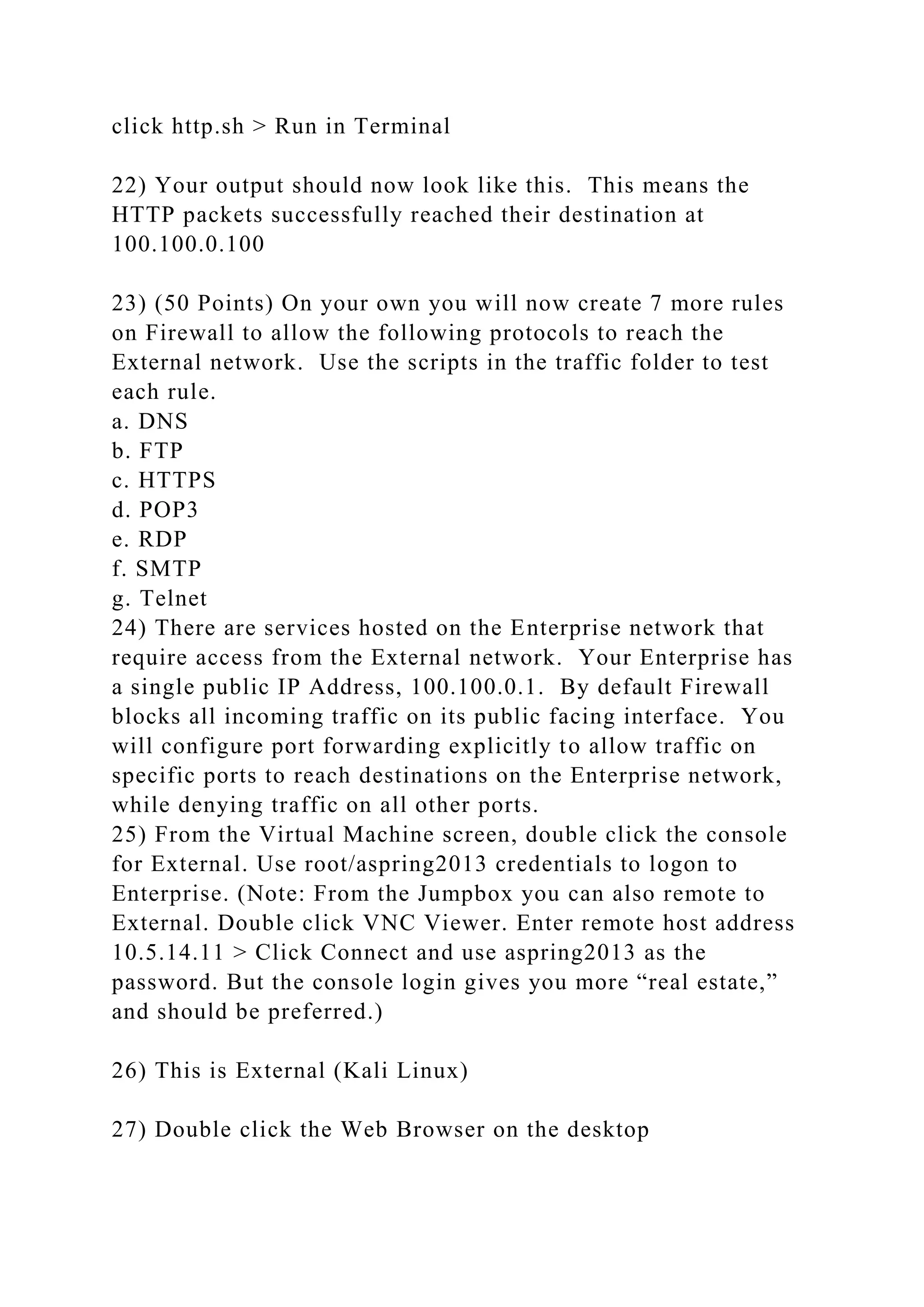 click http.sh > Run in Terminal
22) Your output should now look like this. This means the
HTTP packets successfully reached their destination at
100.100.0.100
23) (50 Points) On your own you will now create 7 more rules
on Firewall to allow the following protocols to reach the
External network. Use the scripts in the traffic folder to test
each rule.
a. DNS
b. FTP
c. HTTPS
d. POP3
e. RDP
f. SMTP
g. Telnet
24) There are services hosted on the Enterprise network that
require access from the External network. Your Enterprise has
a single public IP Address, 100.100.0.1. By default Firewall
blocks all incoming traffic on its public facing interface. You
will configure port forwarding explicitly to allow traffic on
specific ports to reach destinations on the Enterprise network,
while denying traffic on all other ports.
25) From the Virtual Machine screen, double click the console
for External. Use root/aspring2013 credentials to logon to
Enterprise. (Note: From the Jumpbox you can also remote to
External. Double click VNC Viewer. Enter remote host address
10.5.14.11 > Click Connect and use aspring2013 as the
password. But the console login gives you more “real estate,”
and should be preferred.)
26) This is External (Kali Linux)
27) Double click the Web Browser on the desktop
 