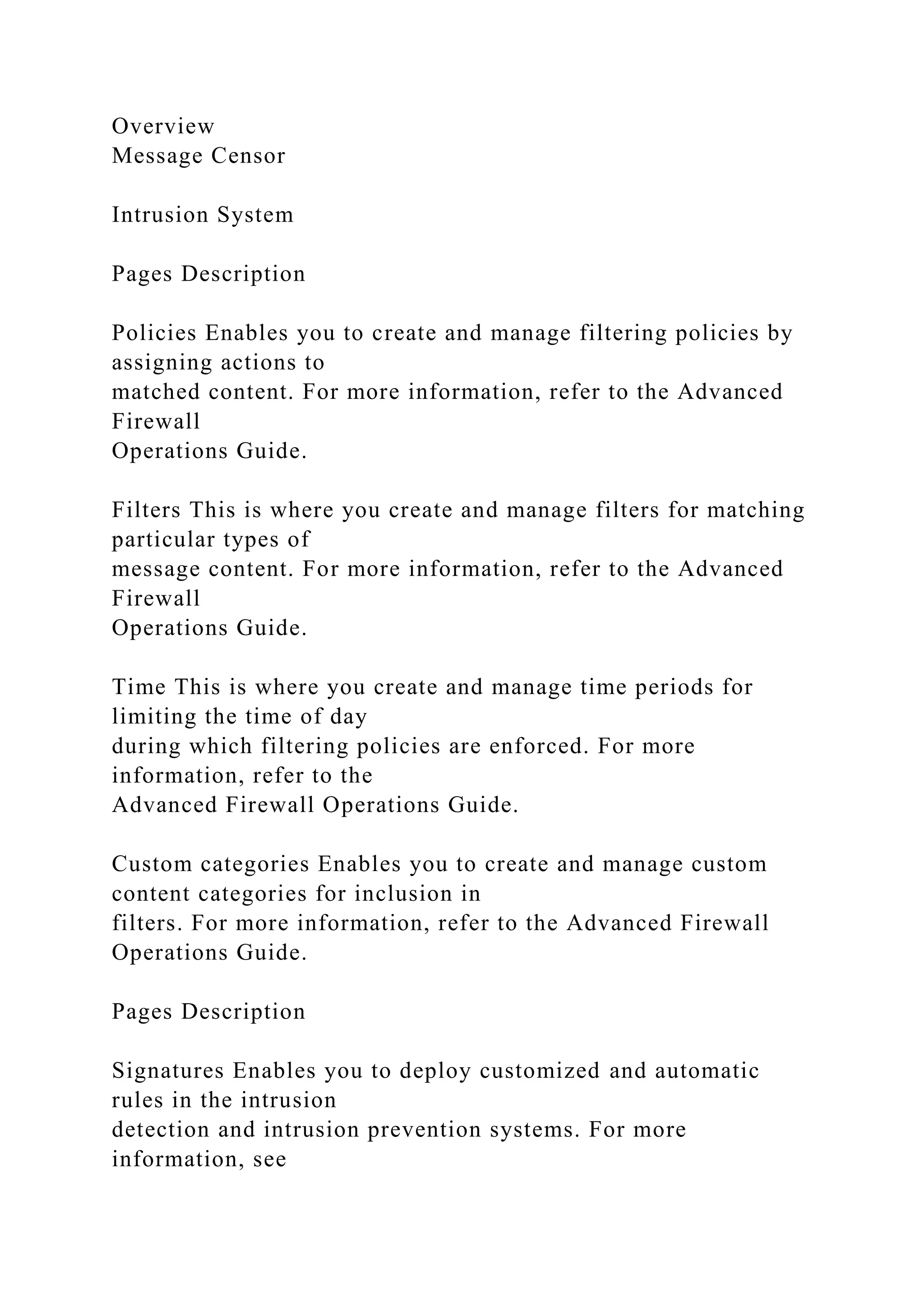 Overview
Message Censor
Intrusion System
Pages Description
Policies Enables you to create and manage filtering policies by
assigning actions to
matched content. For more information, refer to the Advanced
Firewall
Operations Guide.
Filters This is where you create and manage filters for matching
particular types of
message content. For more information, refer to the Advanced
Firewall
Operations Guide.
Time This is where you create and manage time periods for
limiting the time of day
during which filtering policies are enforced. For more
information, refer to the
Advanced Firewall Operations Guide.
Custom categories Enables you to create and manage custom
content categories for inclusion in
filters. For more information, refer to the Advanced Firewall
Operations Guide.
Pages Description
Signatures Enables you to deploy customized and automatic
rules in the intrusion
detection and intrusion prevention systems. For more
information, see
 