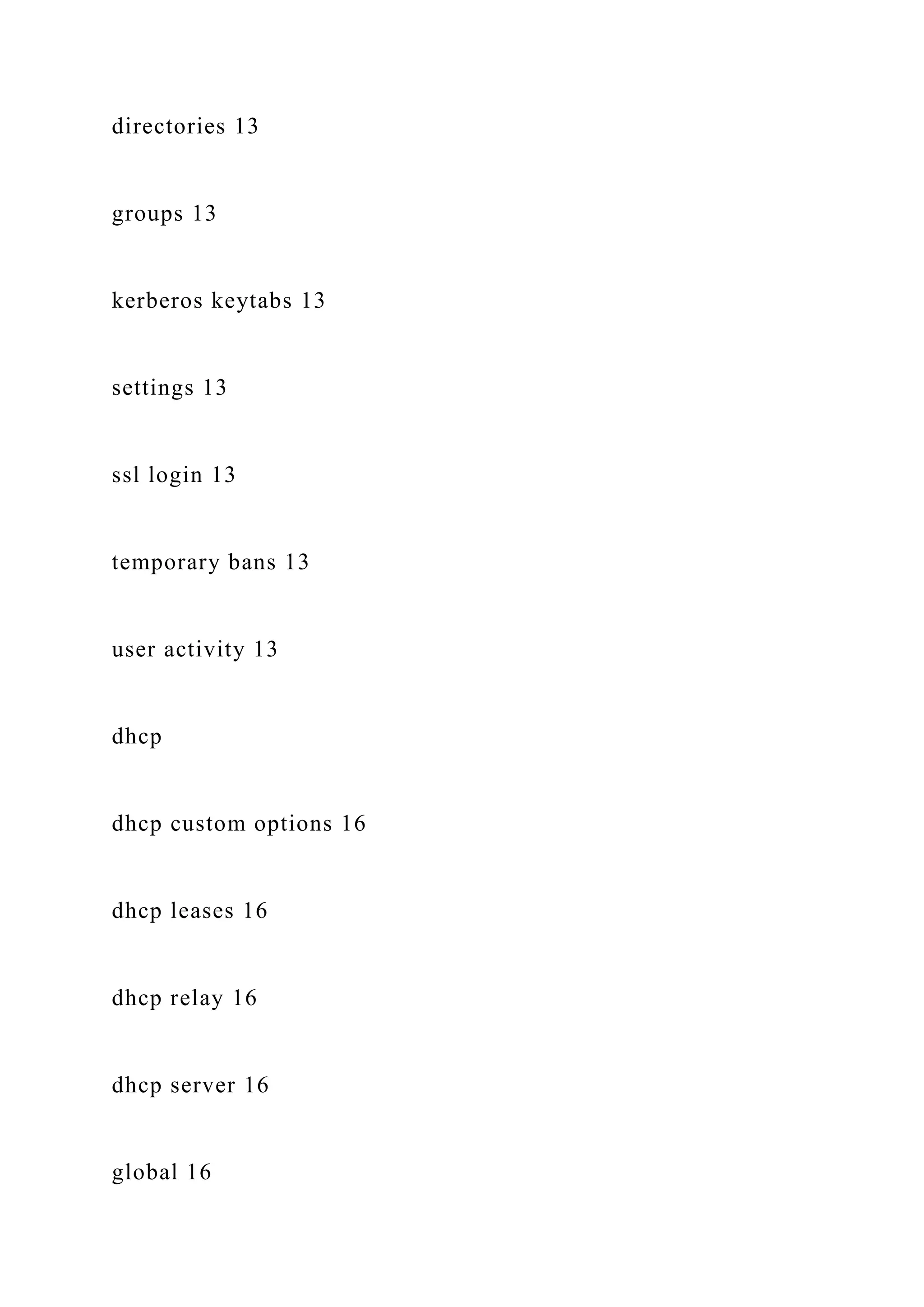 directories 13
groups 13
kerberos keytabs 13
settings 13
ssl login 13
temporary bans 13
user activity 13
dhcp
dhcp custom options 16
dhcp leases 16
dhcp relay 16
dhcp server 16
global 16
 