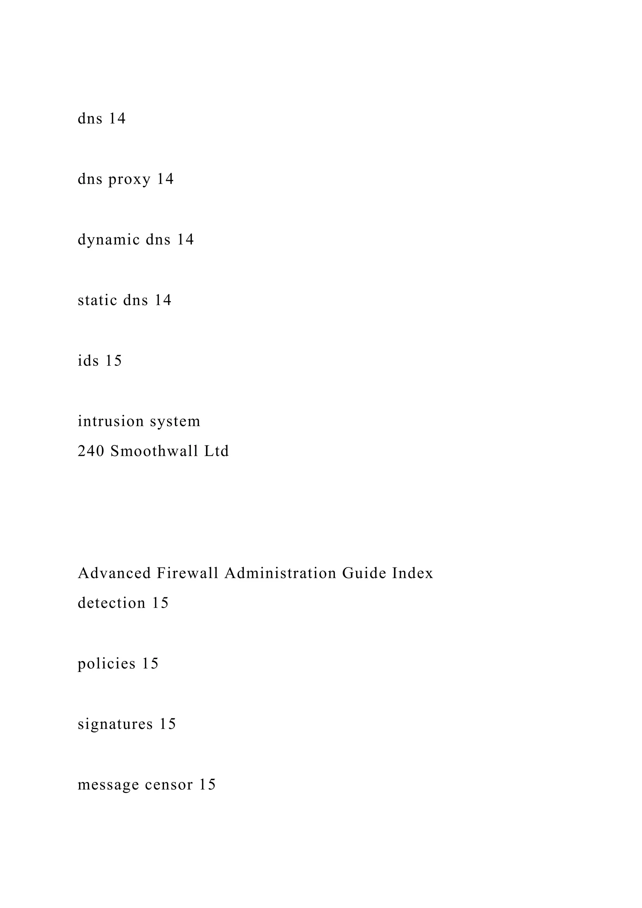 dns 14
dns proxy 14
dynamic dns 14
static dns 14
ids 15
intrusion system
240 Smoothwall Ltd
Advanced Firewall Administration Guide Index
detection 15
policies 15
signatures 15
message censor 15
 