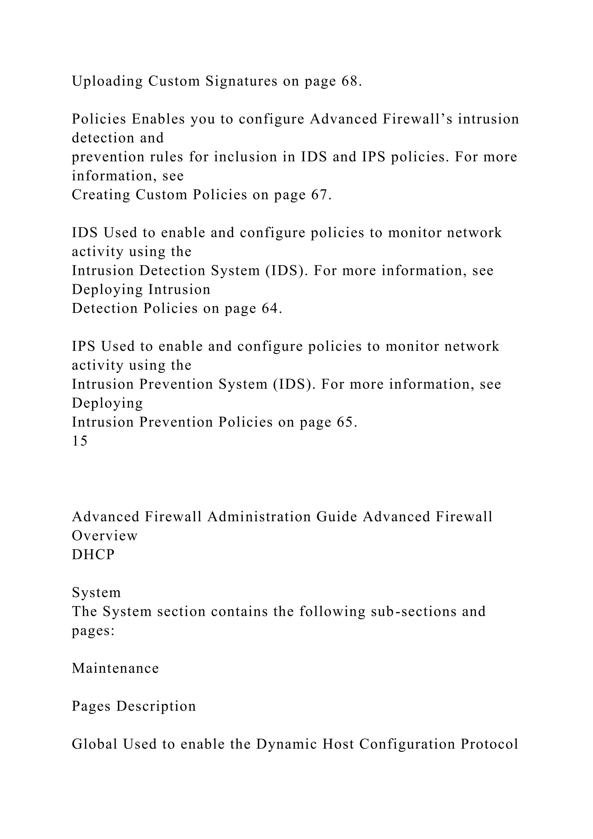 Uploading Custom Signatures on page 68.
Policies Enables you to configure Advanced Firewall’s intrusion
detection and
prevention rules for inclusion in IDS and IPS policies. For more
information, see
Creating Custom Policies on page 67.
IDS Used to enable and configure policies to monitor network
activity using the
Intrusion Detection System (IDS). For more information, see
Deploying Intrusion
Detection Policies on page 64.
IPS Used to enable and configure policies to monitor network
activity using the
Intrusion Prevention System (IDS). For more information, see
Deploying
Intrusion Prevention Policies on page 65.
15
Advanced Firewall Administration Guide Advanced Firewall
Overview
DHCP
System
The System section contains the following sub-sections and
pages:
Maintenance
Pages Description
Global Used to enable the Dynamic Host Configuration Protocol
 