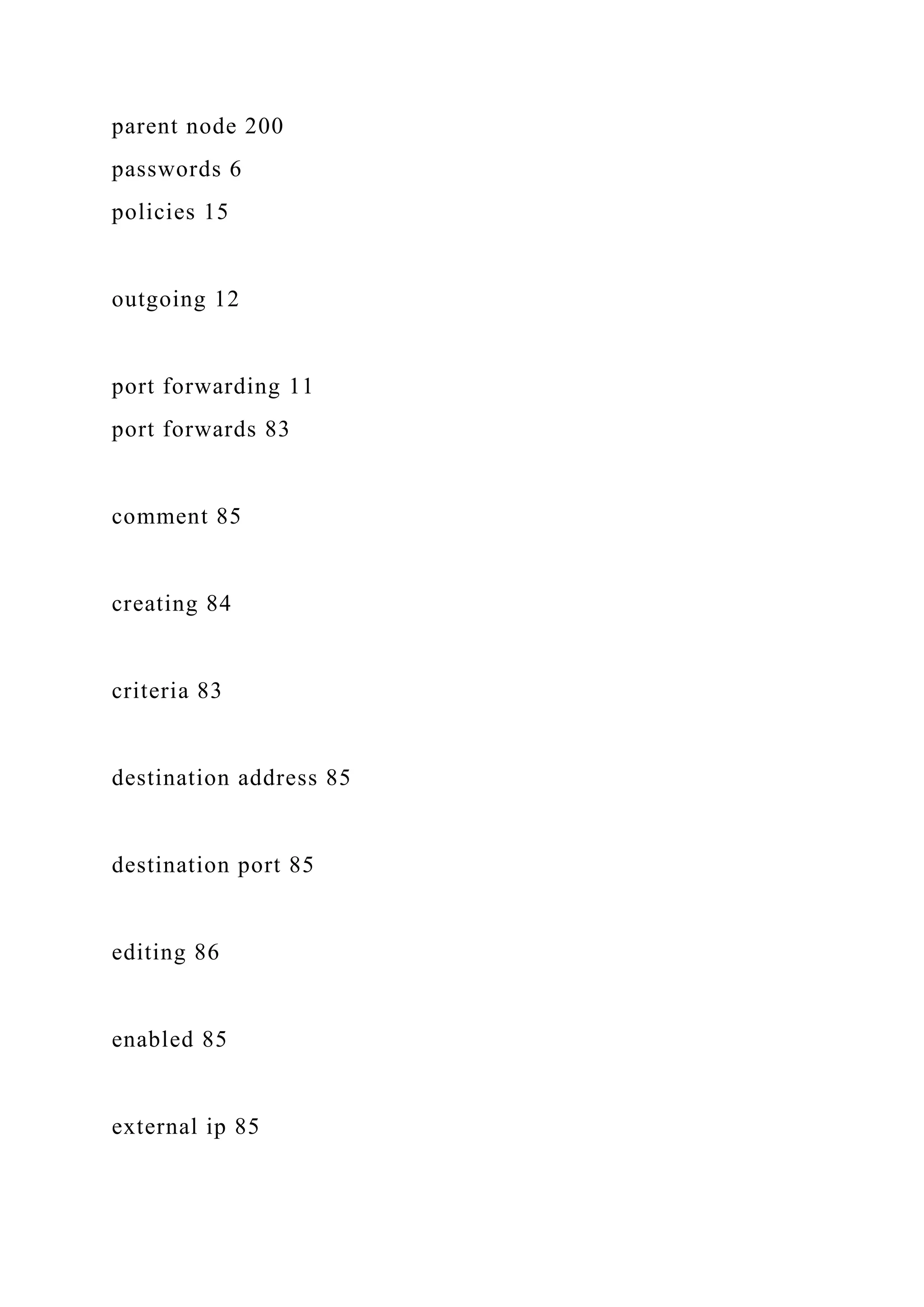 parent node 200
passwords 6
policies 15
outgoing 12
port forwarding 11
port forwards 83
comment 85
creating 84
criteria 83
destination address 85
destination port 85
editing 86
enabled 85
external ip 85
 