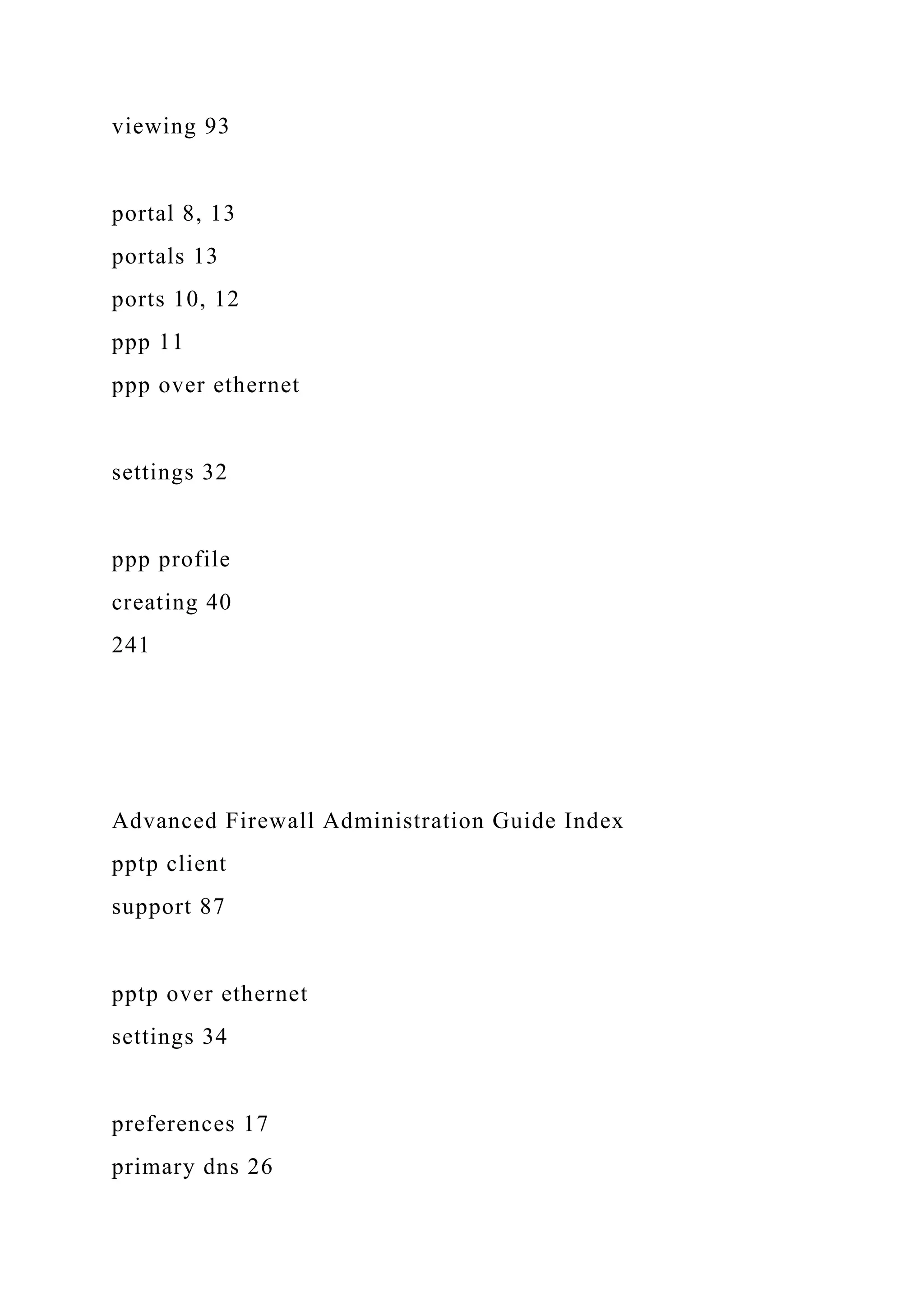 viewing 93
portal 8, 13
portals 13
ports 10, 12
ppp 11
ppp over ethernet
settings 32
ppp profile
creating 40
241
Advanced Firewall Administration Guide Index
pptp client
support 87
pptp over ethernet
settings 34
preferences 17
primary dns 26
 